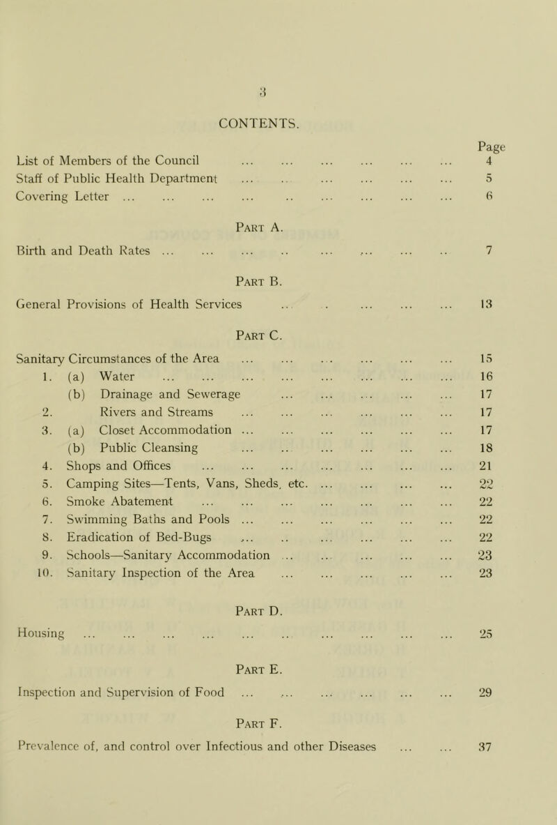 CONTENTS. Page List of Members of the Council ... ... ... ... ... ... 4 Staff of Public Health Department ... .. ... ... ... ... 5 Covering Letter ... ... ... ... .. ... ... ... ... h Part A. Birth and Death Pates ... ... ... .. ... ... ... .. 7 Part B. General Provisions of Health Services .. . ... ... ... 13 Part C. Sanitary Circumstances of the Area ... ... ... ... ... ... 15 1. (a) Water ... ... ... ... ... ... ... ... 16 (b) Drainage and Sewerage ... ... ... ... ... 17 2. Rivers and Streams ... ... ... ... ... ... 17 3. (a) Closet Accommodation ... ... ... ... ... ... 17 (b) Public Cleansing ... ... ... ... ... ... 18 4. Shops and Offices ... ... ... ... ... ... ... 21 5. Camping Sites—Tents, Vans, Sheds, etc. ... ... ... ... 22 6. Smoke Abatement ... ... ... ... ... ... ... 22 7. Swimming Baths and Pools ... ... ... ... ... ... 22 8. Eradication of Bed-Bugs .... .. ... ... ... ... 22 9. Schools—Sanitary Accommodation ... .. ... ... ... 23 10. Sanitary Inspection of the Area ... ... ... ... ... 23 Part D. Housing ... ... ... ... ... .. ... ... ... ... 25 Part E. Inspection and Supervision of Food ... ,.. ... ... ... ... 29 Part F. Prevalence of, and control over Infectious and other Diseases 37