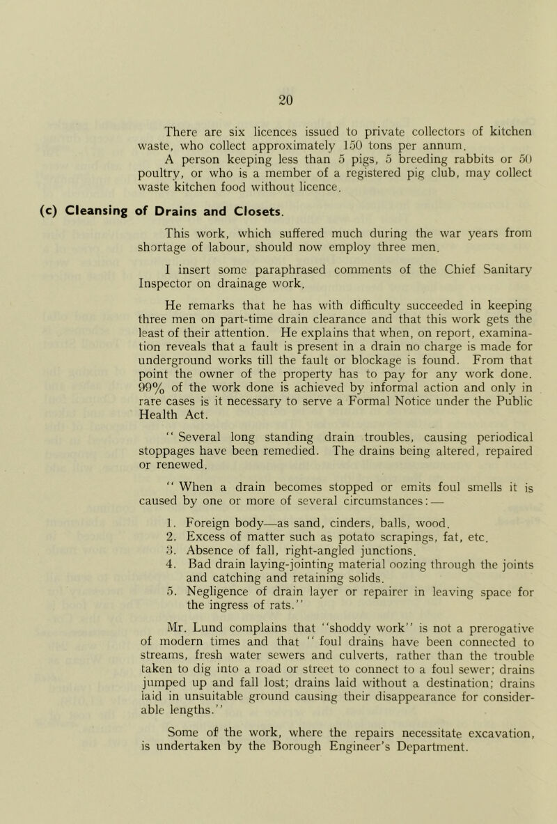 There are six licences issued to private collectors of kitchen waste, who collect approximately 150 tons per annum. A person keeping less than 5 pigs, 5 breeding rabbits or 50 poultry, or who is a member of a registered pig club, may collect waste kitchen food without licence. (c) Cleansing of Drains and Closets. This work, which suffered much during the war years from shortage of labour, should now employ three men. I insert some paraphrased comments of the Chief Sanitary Inspector on drainage work. He remarks that he has with difficulty succeeded in keeping three men on part-time drain clearance and that this work gets the least of their attention. He explains that when, on report, examina- tion reveals that a fault is present in a drain no charge is made for underground works till the fault or blockage is found. From that point the owner of the property has to pay for any work done. 99% of the work done is achieved by informal action and only in rare cases is it necessary to serve a Formal Notice under the Public Health Act. “ Several long standing drain troubles, causing periodical stoppages have been remedied. The drains being altered, repaired or renewed. “ When a drain becomes stopped or emits foul smells it is caused by one or more of several circumstances: — 1. Foreign body—as sand, cinders, balls, wood. 2. Excess of matter such as potato scrapings, fat, etc. y. Absence of fall, right-angled junctions. 4. Bad drain laying-jointing material oozing through the joints and catching and retaining solids. 5. Negligence of drain layer or repairer in leaving space for the ingress of rats.” Mr. Lund complains that ‘‘shoddy work” is not a prerogative of modern times and that ‘‘ foul drains have been connected to streams, fresh water sewers and culverts, rather than the trouble taken to dig into a road or street to connect to a foul sewer; drains jumped up and fall lost; drains laid without a destination; drains laid in unsuitable ground causing their disappearance for consider- able lengths.” Some of the work, where the repairs necessitate excavation, is undertaken by the Borough Engineer’s Department.