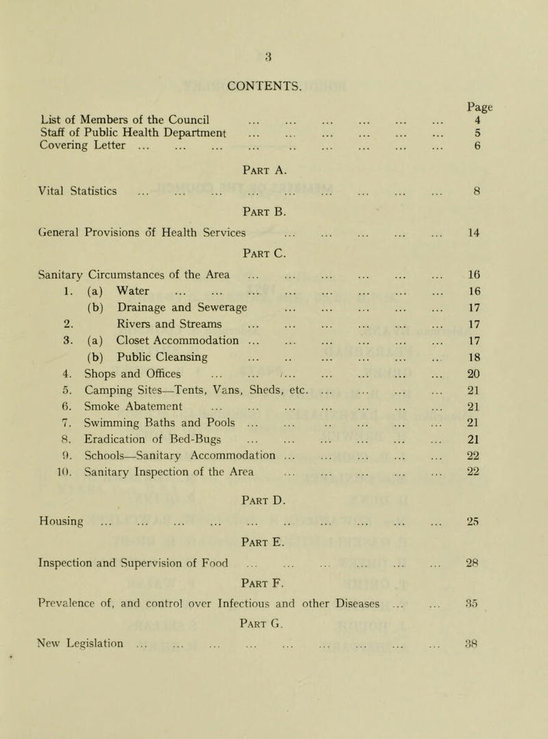 CONTENTS. Page List of Members of the Council ... ... ... ... ... ... 4 Staff of Public Health Department ... ... ... ... 5 Covering Letter ... ... ... ... .. 6 Part A. Vital Statistics ... ... ... ... ... ... ... ... ... 8 Part B. General Provisions of Health Services ... ... ... ... ... 14 Part C. Sanitary Circumstances of the Area ... ... ... ... ... ... 16 1. (a) Water ... ... ... ... ... ... 16 (b) Drainage and Sewerage ... ... ... 17 2. Rivers and Streams ... ... ... ... ... ... 17 3. (a) Closet Accommodation ... ... ... ... ... ... 17 (b) Public Cleansing 18 4. Shops and Offices ... ... /... ... ... ... ... 20 5. Camping Sites—Tents, Vans, Sheds, etc. ... ... ... ... 21 6. Smoke Abatement ... ... ... ... ... 21 7. Swimming Baths and Pools ... ... .. ... ... ... 21 8. Eradication of Bed-Bugs ... ... ... ... ... ... 21 9. Schools—Sanitary Accommodation ... ... ... ... ... 22 10. Sanitary Inspection of the Area ... ... ... ... ... 22 Part D. Housing ... ... ... ... ... .. ... ... ... ... 25 Part E. Inspection and Supervision of Food ... ... ... ... ... ... 28 Part F. Prevalence of, and control over Infectious and other Diseases ... ... 35 Part G. New Legislation ... ... ... ... ... ... ... ... ... 38