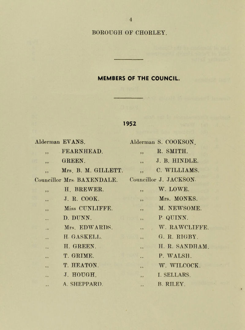 BOROUGH OF CHORLEY. MEMBERS OF THE COUNCIL. Alderman EVANS. ,, FEARNHEAD. „ GREEN. ,, Mrs. B. M. GILLETT. Councillor Mrs. BAXENDALE. ,, H. BREWER. ,, .T. R. COOK. ,, Miss CUNLIFFE. D. DUNN. Mrs. EDWARDS. H. GASKELL. H. GREEN. T. GRIME. T. HEATON. J. HOUGH. A. SHEPPARD. 1952 Alderman S. COOKSON. „ R. SMITH. ,, J. B. HINDLE. „ C. WILLIAMS. Councillor J. JACKSON- ,, W. LOWE. ,, Mrs. MONKS. ,, M. NEWSOME. P QUINN. W. RAWCLIFFE G. R. RIGBY. H. R. SANDHAM P. WALSH. W. WILCOCK. ,, I. SELLARS. R. RILEY.