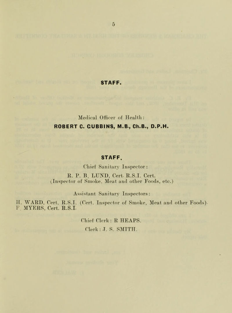 STAFF. Medical Officer of Health: ROBERT C. CUBBINS, M.B., Ch.B., D.P.H. STAFF. Chief Sanitary Inspector: R. P. B. LUND, Cert. R.S.I. Cert. (Inspector of Smoke, Meat and other Foods, etc.) Assistant Sanitary Inspectors: H. WARD, Cert. R.S.I. (Cert. Inspector of Smoke, Meat and other Foods). F. MYERS, Cert. R.S.I. Chief Clerk : R HEAPS. Clerk : .T. S. SMITH.