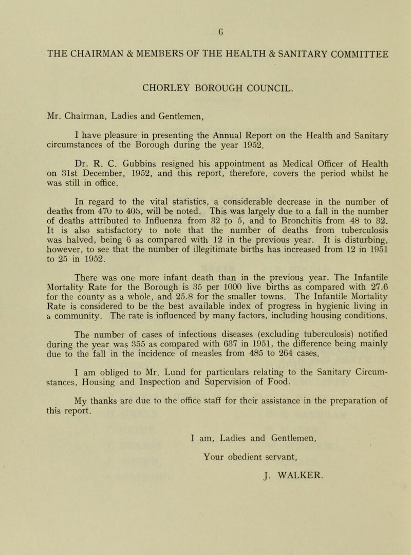 THE CHAIRMAN & MEMBERS OF THE HEALTH & SANITARY COMMITTEE CHORLEY BOROUGH COUNCIL. Mr. Chairman, Ladies and Gentlemen, I have pleasure in presenting the Annual Report on the Health and Sanitary circumstances of the Borough during the year 1952. Dr. R. C. Gubbins resigned his appointment as Medical Officer of Health on 31st December, 1952, and this report, therefore, covers the period whilst he was still in office. In regard to the vital statistics, a considerable decrease in the number of deaths from 470 to 403, will be noted. This was largely due to a fall in the number of deaths attributed to Influenza from 32 to 5, and to Bronchitis from 48 to 32. It is also satisfactory to note that the number of deaths from tuberculosis was halved, being 6 as compared with 12 in the previous year. It is disturbing, however, to see that the number of illegitimate births has increased from 12 in 1951 to 25 in 1952. There was one more infant death than in the previous year. The Infantile Mortality Rate for the Borough is 35 per 1000 live births as compared with 27.6 for the county as a whole, and 25.8 for the smaller towns. The Infantile Mortality Rate is considered to be the best available index of progress in hygienic living in a community. The rate is influenced by many factors, including housing conditions. The number of cases of infectious diseases (excluding tuberculosis) notified during the year was 355 as compared with 637 in 1951, the difference being mainly due to the fall in the incidence of measles from 485 to 264 cases. I am obliged to Mr. Lund for particulars relating to the Sanitary Circum- stances, Housing and Inspection and Supervision of Food. My thanks are due to the office staff for their assistance in the preparation of this report. I am, Ladies and Gentlemen, Your obedient servant, J. WALKER.