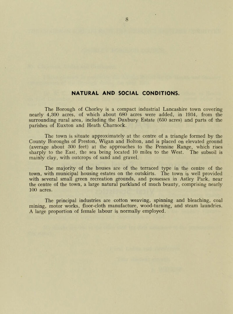 NATURAL AND SOCIAL CONDITIONS. The Borough of Chorley is a compact industrial Lancashire town covering nearly 4,300 acres, of which about 680 acres were added, in 1934, from the surrounding rural area, including the Duxbury Estate (650 acres) and parts of the parishes of Euxton and Heath Charnock. The town is situate approximately at the centre of a triangle formed by the County Boroughs of Preston, Wigan and Bolton, and is placed on elevated ground (average about 300 feet) at the approaches to the Pennine Range, which rises sharply to the East, the sea being located 10 miles to the West. The subsoil is mainly clay, with outcrops of sand and gravel. The majority of the houses are of the terraced type in the centre of the town, with municipal housing estates on the outskirts. The town is well provided with several small green recreation grounds, and possesses in Astley Park, near the centre of the town, a large natural parkland of much beauty, comprising nearly 100 acres. The principal industries are cotton weaving, spinning and bleaching, coal mining, motor works, floor-cloth manufacture, wood-turning, and steam laundries. A large proportion of female labour is normally employed.