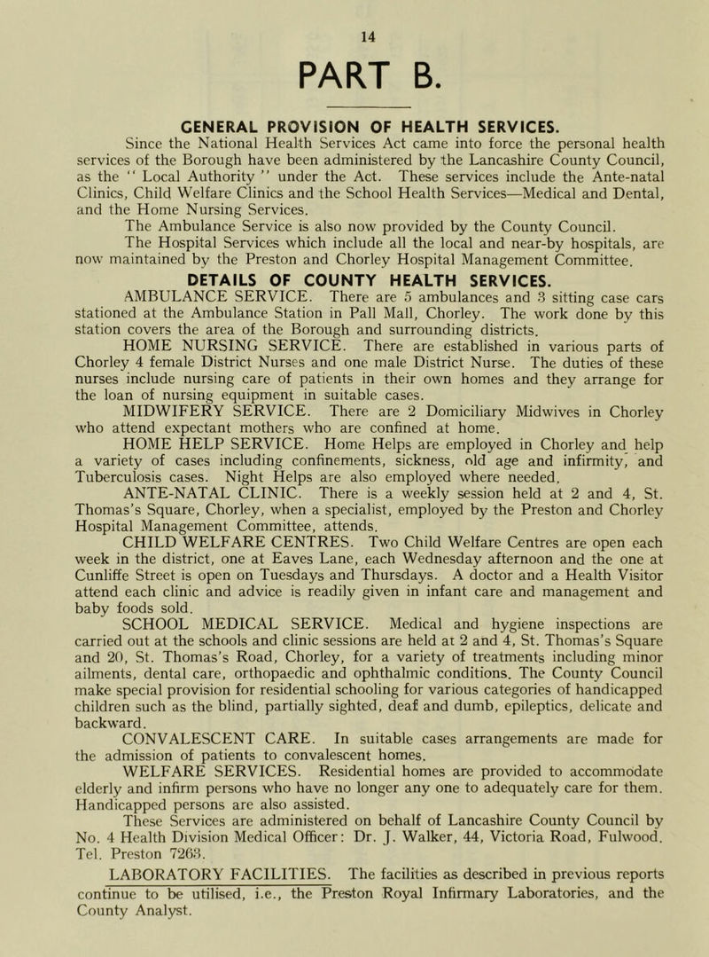 PART B. GENERAL PROVISION OF HEALTH SERVICES. Since the National Health Services Act came into force the personal health services of the Borough have been administered by the Lancashire County Council, as the “ Local Authority ” under the Act. These services include the Ante-natal Clinics, Child Welfare Clinics and the School Health Services—Medical and Dental, and the Home Nursing Services. The Ambulance Service is also now provided by the County Council. The Hospital Services which include all the local and near-by hospitals, are now maintained by the Preston and Chorley Hospital Management Committee. DETAILS OF COUNTY HEALTH SERVICES. AMBULANCE SERVICE. There are 5 ambulances and 3 sitting case cars stationed at the Ambulance Station in Pall Mall, Chorley. The work done by this station covers the area of the Borough and surrounding districts. HOME NURSING SERVICE. There are established in various parts of Chorley 4 female District Nurses and one male District Nurse. The duties of these nurses include nursing care of patients in their own homes and they arrange for the loan of nursing equipment in suitable cases. MIDWIFERY SERVICE. There are 2 Domiciliary Midwives in Chorley who attend expectant mothers who are confined at home. HOME HELP SERVICE. Home Helps are employed in Chorley and help a variety of cases including confinements, sickness, old age and infirmity, and Tuberculosis cases. Night Helps are also employed where needed. ANTE-NATAL CLINIC. There is a weekly session held at 2 and 4, St. Thomas’s Square, Chorley, when a specialist, employed by the Preston and Chorley Hospital Management Committee, attends. CHILD WELFARE CENTRES. Two Child Welfare Centres are open each week in the district, one at Eaves Lane, each Wednesday afternoon and the one at Cunliffe Street is open on Tuesdays and Thursdays. A doctor and a Health Visitor attend each clinic and advice is readily given in infant care and management and baby foods sold. SCHOOL MEDICAL SERVICE. Medical and hygiene inspections are carried out at the schools and clinic sessions are held at 2 and 4, St. Thomas’s Square and 20, St. Thomas’s Road, Chorley, for a variety of treatments including minor ailments, dental care, orthopaedic and ophthalmic conditions. The County Council make special provision for residential schooling for various categories of handicapped children such as the blind, partially sighted, deaf and dumb, epileptics, delicate and backward. CONVALESCENT CARE. In suitable cases arrangements are made for the admission of patients to convalescent homes. WELFARE SERVICES. Residential homes are provided to accommodate elderly and infirm persons who have no longer any one to adequately care for them. Handicapped persons are also assisted. These Services are administered on behalf of Lancashire County Council by No. 4 Health Division Medical Officer: Dr. J. Walker, 44, Victoria Road, Fulwood. Tel. Preston 7263. LABORATORY FACILITIES. The facilities as described in previous reports continue to be utilised, i.e., the Preston Royal Infirmary Laboratories, and the County Analyst.