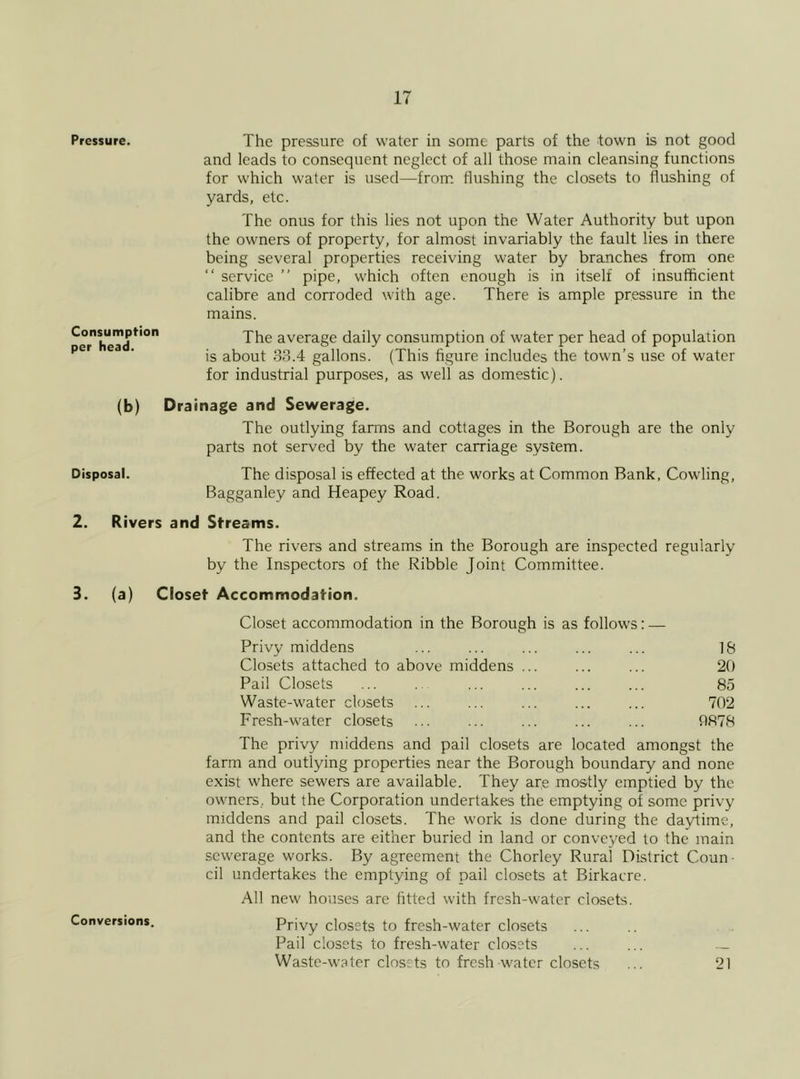 Pressure. Consumption per head. The pressure of water in some parts of the town is not good and leads to consequent neglect of all those main cleansing functions for which water is used—from flushing the closets to flushing of yards, etc. The onus for this lies not upon the Water Authority but upon the owners of property, for almost invariably the fault lies in there being several properties receiving water by branches from one “ service ” pipe, which often enough is in itself of insufficient calibre and corroded with age. There is ample pressure in the mains. The average daily consumption of water per head of population is about 38.4 gallons. (This figure includes the town’s use of water for industrial purposes, as well as domestic). (b) Disposal. Drainage and Sewerage. The outlying farms and cottages in the Borough are the only parts not served by the water carriage system. The disposal is effected at the works at Common Bank, Cowling, Bagganley and Heapey Road. 2. Rivers and Streams. The rivers and streams in the Borough are inspected regularly by the Inspectors of the Ribble Joint Committee. 3. (a) Closet Accommodation. Conversions. Closet accommodation in the Borough is as follows Privy middens Closets attached to above middens ... Pail Closets Waste-water closets Fresh-water closets 18 20 85 702 0878 The privy middens and pail closets are located amongst the farm and outlying properties near the Borough boundary and none exist where sewers are available. They are mostly emptied by the owners, but the Corporation undertakes the emptying of some privy middens and pail closets. The work is done during the daytime, and the contents are either buried in land or conveyed to the main sewerage works. By agreement the Chorley Rural District Coun- cil undertakes the emptying of pail closets at Birkacre. All new houses are fitted with fresh-water closets. Privy closets to fresh-water closets Pail closets to fresh-water closets Waste-water closets to fresh-water closets 21