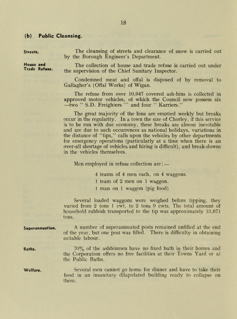 (b) Public Cleansing. Streets. The cleansing of streets and clearance of snow is carried out by the Borough Engineer’s Department. House and Trade Refuse. The collection of house and itrade refuse is carried out under the supervision of the Chief Sanitary Inspector. Condemned meat and offal is disposed of by removal to Gallagher’s (Offal Works) of Wigan. The refuse from over 10,947 covered ash-bins is collected in approved motor vehicles, of which the Council now possess six —two “ S.D. Freighters ’ and four “ Karriers.” The great majority of the bins are emptied weekly but breaks occur in the regularity. In a town the size of Chorley, if this service is to be run with due economy, these breaks are almost inevitable and are due to such occurrences as national holidays, variations in the distance of “tips,” calls upon the vehicles by other departments for emergency operations (particularly at a time when there is an over-all shortage of vehicles and hiring is difficult), and break-downs in the vehicles themselves. Men employed in refuse collection are: — 4 teams of 4 men each, on 4 waggons. 1 team of 2 men on 1 waggon. 1 man on 1 waggon (pig food) Several loaded waggons were weighed before tipping, they varied from 2 tons 1 cwt. to 2 tons 9 cwts. The total amount of household rubbish transported to the tip was approximately 13,671 tons. Superannuation. A number of superannuated posts remained unfilled at the end of the year, but one post was filled. There is difficulty in obtaining suitable labour. Baths. 70% of the ashbinmen have no fixed bath in their homes and the Corporation offers no free facilities at their Towns Yard or at the Public Baths. Welfare. Several men cannot go home for dinner and have to take their food in an insanitary dilapidated building ready to collapse on them.