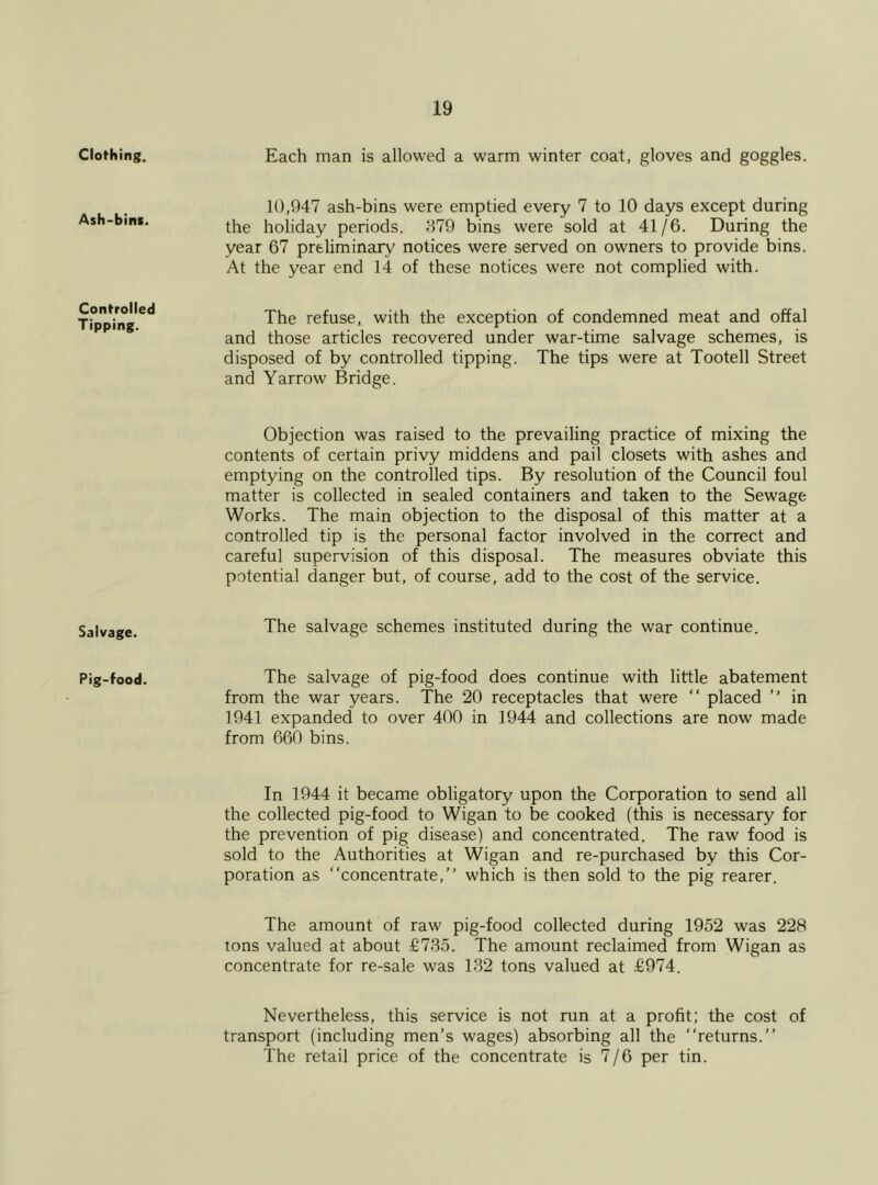 Clothing. Ash-bin*. Controlled Tipping. Salvage. Pig-food. Each man is allowed a warm winter coat, gloves and goggles. 10,947 ash-bins were emptied every 7 to 10 days except during the holiday periods. 379 bins were sold at 41/6. During the year 67 preliminary notices were served on owners to provide bins. At the year end 14 of these notices were not complied with. The refuse, with the exception of condemned meat and offal and those articles recovered under war-time salvage schemes, is disposed of by controlled tipping. The tips were at Tootell Street and Yarrow Bridge. Objection was raised to the prevailing practice of mixing the contents of certain privy middens and pail closets with ashes and emptying on the controlled tips. By resolution of the Council foul matter is collected in sealed containers and taken to the Sewage Works. The main objection to the disposal of this matter at a controlled tip is the personal factor involved in the correct and careful supervision of this disposal. The measures obviate this potential danger but, of course, add to the cost of the service. The salvage schemes instituted during the war continue. The salvage of pig-food does continue with little abatement from the war years. The 20 receptacles that were “ placed ” in 1941 expanded to over 400 in 1944 and collections are now made from 660 bins. In 1944 it became obligatory upon the Corporation to send all the collected pig-food to Wigan to be cooked (this is necessary for the prevention of pig disease) and concentrated. The raw food is sold to the Authorities at Wigan and re-purchased by this Cor- poration as “concentrate,” which is then sold to the pig rearer. The amount of raw pig-food collected during 1952 was 228 tons valued at about £735. The amount reclaimed from Wigan as concentrate for re-sale was 132 tons valued at £974. Nevertheless, this service is not run at a profit; the cost of transport (including men’s wages) absorbing all the “returns.” The retail price of the concentrate is 7/6 per tin.
