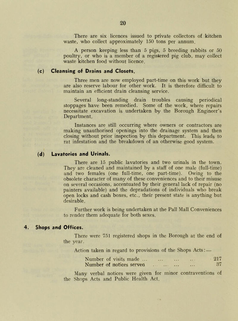 There are six licences issued to private collectors of kitchen waste, who collect approximately 150 tons per annum. A person keeping less than 5 pigs, 5 breeding rabbits or 50 poultry, or who is a member of a registered pig club, may collect waste kitchen food without licence. (c) Cleansing of Drains and Closets. Three men are now employed part-time on this work but they are also reserve labour for other work. It is therefore difficult to maintain an efficient drain cleansing service. Several long-standing drain troubles causing periodical stoppages have been remedied. Some of the work, where repairs necessitate excavation is undertaken by the Borough Engineer’s Department. Instances are still occurring where owners or contractors are making unauthorised openings into the drainage system and then closing without prior inspection by this department. This leads to rat infestation and the breakdown of an otherwise good system. (d) Lavatories and Urinals. There are 15 public lavatories and two urinals in the town. They are cleaned and maintained by a staff of one male (full-time) and two females (one full-time, one part-time). Owing to the obsolete character of many of these conveniences and to their misuse on several occasions, accentuated by their general lack of repair (no painters available) and the depradations of individuals who break open locks and cash boxes, etc., their present state is anything but desirable. Further work is being undertaken at the Pall Mall Conveniences to render them adequate for both sexes. 4. Shops and Offices. There were 751 registered shops in the Borough at the end of the year. Action taken in regard to provisions of the Shops Acts: — Number of visits made ... ... ... .. 217 Number of notices served .. 37 Many verbal notices were given for minor contraventions of the Shops Acts and Public Health Act.