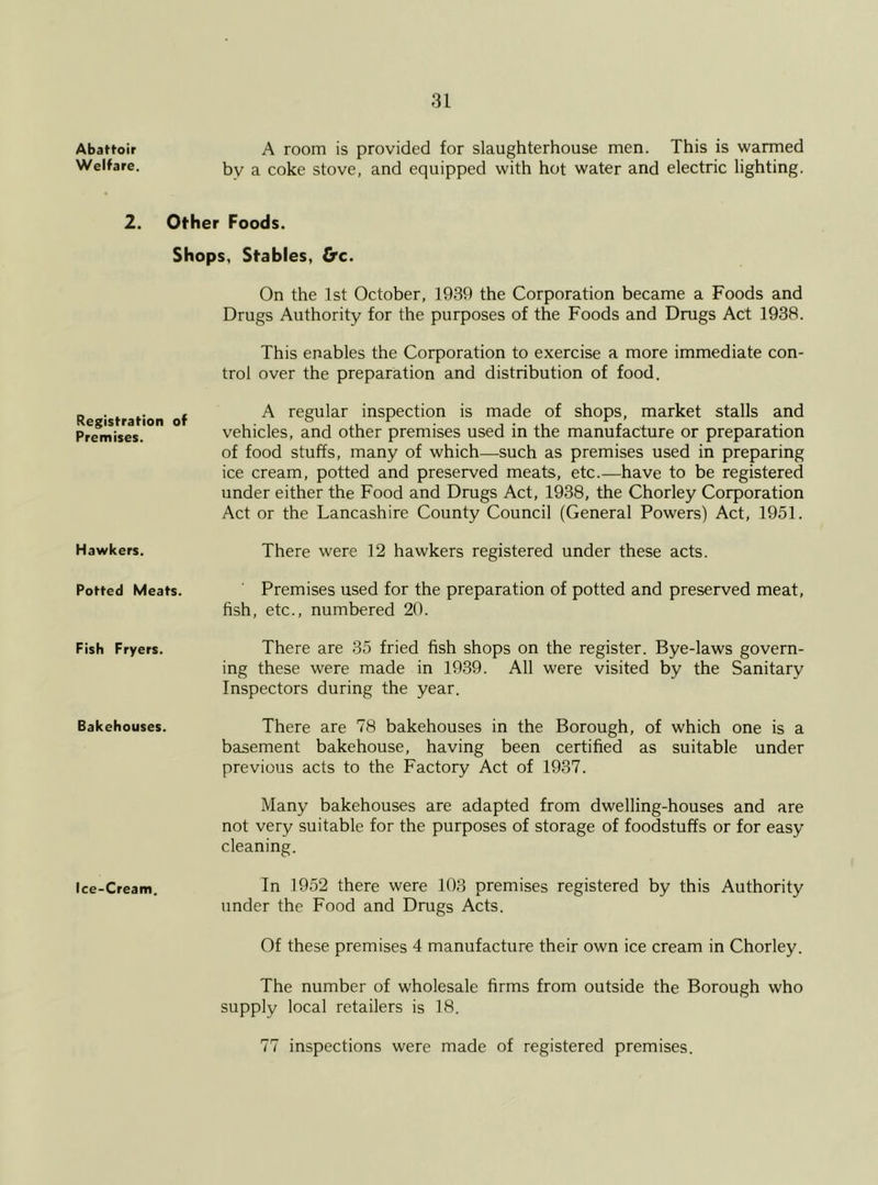 Abattoir A room is provided for slaughterhouse men. This is warmed Welfare. by a coke stove, and equipped with hot water and electric lighting. 2. Other Foods. Shops, Stables, Crc. On the 1st October, 1939 the Corporation became a Foods and Registration of Premises. Drugs Authority for the purposes of the Foods and Drugs Act 1938. This enables the Corporation to exercise a more immediate con- trol over the preparation and distribution of food. A regular inspection is made of shops, market stalls and vehicles, and other premises used in the manufacture or preparation of food stuffs, many of which—such as premises used in preparing ice cream, potted and preserved meats, etc.—have to be registered under either the Food and Drugs Act, 1938, the Chorley Corporation Act or the Lancashire County Council (General Powers) Act, 1951. Hawkers. There were 12 hawkers registered under these acts. Potted Meats. Premises used for the preparation of potted and preserved meat, fish, etc., numbered 20. Fish Fryers. There are 35 fried fish shops on the register. Bye-laws govern- ing these were made in 1939. All were visited by the Sanitary Inspectors during the year. Bakehouses. There are 78 bakehouses in the Borough, of which one is a basement bakehouse, having been certified as suitable under previous acts to the Factory Act of 1937. Many bakehouses are adapted from dwelling-houses and are not very suitable for the purposes of storage of foodstuffs or for easy cleaning. Ice-Cream. In 1952 there were 103 premises registered by this Authority under the Food and Drugs Acts. Of these premises 4 manufacture their own ice cream in Chorley. The number of wholesale firms from outside the Borough who supply local retailers is 18. 77 inspections were made of registered premises.