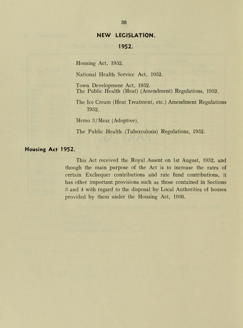 NEW LEGISLATION. 1952. Housing Act, 1952. National Health Service Act, 1952. Town Development Act, 1952. The Public Health (Meat) (Amendment) Regulations, 1952. The Ice Cream (Heat Treatment, etc.) Amendment Regulations T952. Memo 3/Meat (Adoptive). The Public Health (Tuberculosis) Regulations, 1952. Housing Act 1952. This Act received the Royal Assent on 1st August, 1952, and though the main purpose of the Act is to increase the rates of certain Exchequer contributions and rate fund contributions, it has other important provisions such as those contained in Sections 3 and 4 with regard to the disposal by Local Authorities of houses provided by them under the Housing Act, 1936.