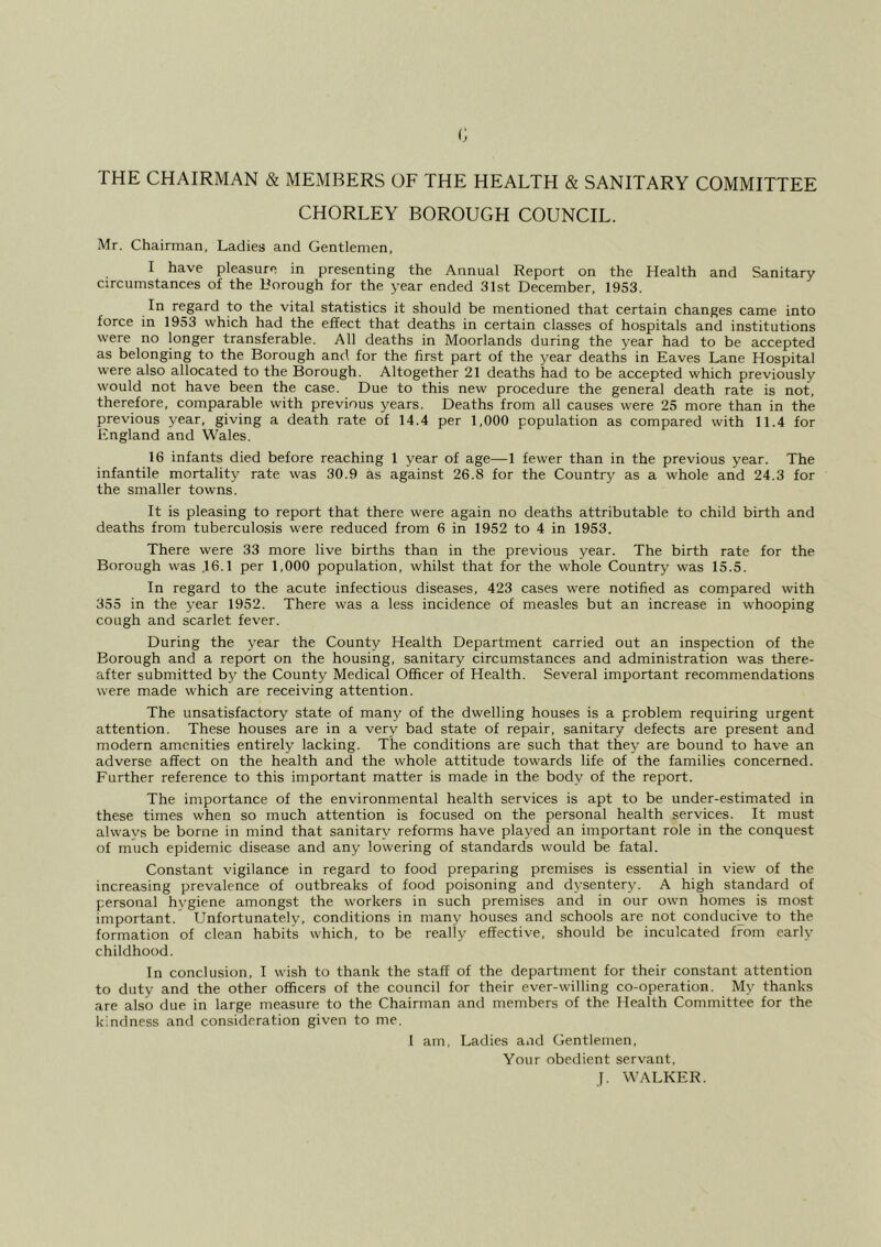 (; THE CHAIRMAN & MEMBERS OF THE HEALTH & SANITARY COMMITTEE CHORLEY BOROUGH COUNCIL. Mr. Chairman, Ladies and Gentlemen, I have pleasure in presenting the Annual Report on the Health and Sanitary circumstances of the Rorough for the year ended 31st December, 1953. In regard to the vital statistics it should be mentioned that certain changes came into force in 1953 which had the effect that deaths in certain classes of hospitals and institutions were no longer transferable. All deaths in Moorlands during the year had to be accepted as belonging to the Borough and for the first part of the year deaths in Eaves Lane Hospital were also allocated to the Borough. Altogether 21 deaths had to be accepted which previously would not have been the case. Due to this new procedure the general death rate is not, therefore, comparable with previous years. Deaths from all causes were 25 more than in the previous year, giving a death rate of 14.4 per 1,000 population as compared with 11.4 for England and Wales. 16 infants died before reaching 1 year of age—1 fewer than in the previous year. The infantile mortality rate was 30.9 as against 26.8 for the Country as a whole and 24.3 for the smaller towns. It is pleasing to report that there were again no deaths attributable to child birth and deaths from tuberculosis were reduced from 6 in 1952 to 4 in 1953. There were 33 more live births than in the previous year. The birth rate for the Borough was .16.1 per 1,000 population, whilst that for the whole Country was 15.5. In regard to the acute infectious diseases, 423 cases were notified as compared with 355 in the year 1952. There was a less incidence of measles but an increase in whooping cough and scarlet fever. During the year the County Health Department carried out an inspection of the Borough and a report on the housing, sanitary circumstances and administration was there- after submitted by the County Medical Officer of Health. Several important recommendations were made which are receiving attention. The unsatisfactory state of many of the dwelling houses is a problem requiring urgent attention. These houses are in a very bad state of repair, sanitary defects are present and modern amenities entirely lacking. The conditions are such that they are bound to have an adverse affect on the health and the whole attitude towards life of the families concerned. Further reference to this important matter is made in the body of the report. The importance of the environmental health services is apt to be under-estimated in these times when so much attention is focused on the personal health services. It must always be borne in mind that sanitary reforms have played an important role in the conquest of much epidemic disease and any lowering of standards would be fatal. Constant vigilance in regard to food preparing premises is essential in view of the increasing prevalence of outbreaks of food poisoning and dysentery. A high standard of personal hygiene amongst the workers in such premises and in our own homes is most important. Unfortunately, conditions in many houses and schools are not conducwe to the formation of clean habits which, to be really effective, should be inculcated from early childhood. In conclusion, I wish to thank the staff of the department for their constant attention to duty and the other officers of the council for their ever-willing co-operation. My thanks are also due in large measure to the Chairman and members of the Health Committee for the kindness and consideration given to me. I am. Ladies and Gentlemen, Your obedient servant, j. WALKER.