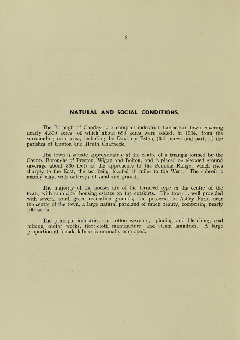 NATURAL AND SOCIAL CONDITIONS. The Borough of Chorley is a compact industrial Lancashire town covering nearly 4,300 acres, of which about 680 acres were added, in 1934, from the surrounding rural area, including the Duxbury Estate (650 acres) and parts of the parishes of Euxton and Heath Charnock. The town is situate approximately at the centre of a triangle formed by the County Boroughs of Preston, Wigan and Bolton, and is placed on elevated ground (average about 300 feet) at the approaches to the Pennine Range, which rises sharply to the East, the sea being located 10 miles to the West. The subsoil is mainly clay, with outcrops of sand and gravel. The majority of the houses are of the terraced type in the centre of the town, with municipal housing estates on the outskirts. The town is well provided with several small green recreation grounds, and possesses in Astley Park, near the centre of the town, a large natural parkland of much beauty, comprising nearly 100 acres. The principal industries are cotton weaving, spinning and bleaching, coal mining, motor works, floor-cloth manufacture, ana steam laundries. A large proportion of female labour is normally employed.