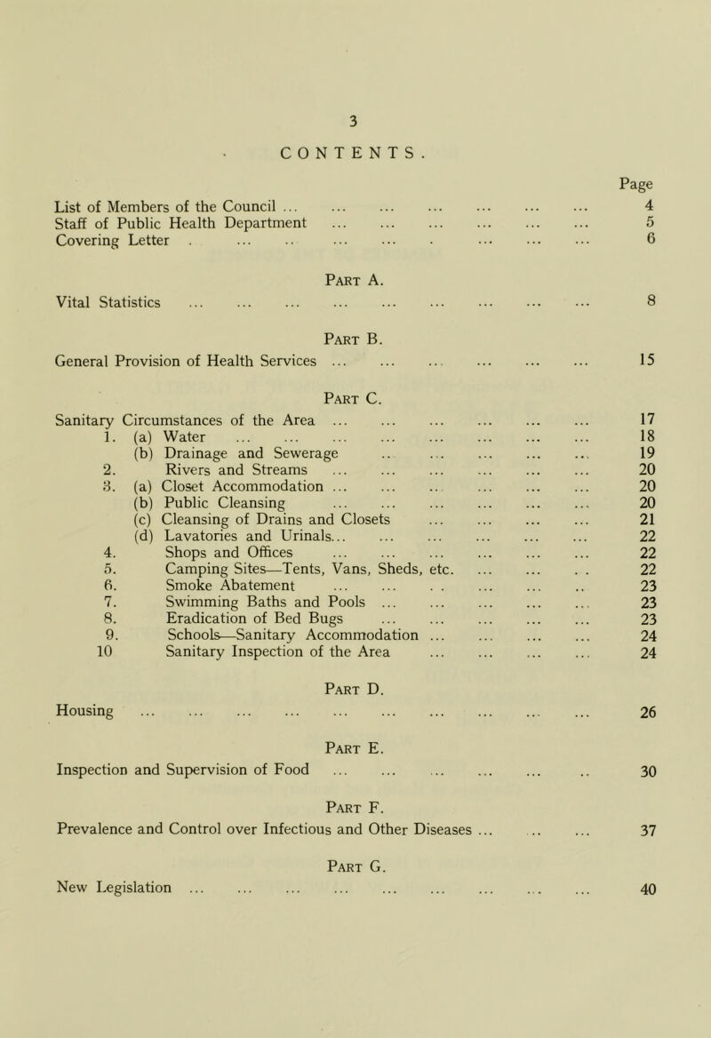 CONTENTS. List of Members of the Council ... Staff of Public Health Department Covering Letter Vital Statistics Part A. Page 4 5 6 8 Part B. General Provision of Health Services ... ... ... ... 15 Part C. Sanitary Circumstances of the Area ... 17 1. (a) Water 18 (b) Drainage and Sewerage 19 2. Rivers and Streams 20 8. (a) Closet Accommodation ... 20 (b) Public Cleansing 20 (c) Cleansing of Drains and Closets 21 (d) Lavatories and Urinals... 22 4. Shops and Offices 22 5. Camping Sites—Tents, Vans, Sheds, etc. 22 6. Smoke Abatement 23 7. Swimming Baths and Pools ... 23 8. Eradication of Bed Bugs 23 9. Schools—Sanitary Accommodation ... 24 10 Sanitary Inspection of the Area 24 Housing . . . Part D. 26 Inspection Part E. and Supervision of Food 30 Part F. Prevalence and Control over Infectious and Other Diseases ... ... ... 37 New Legislation Part G. 40