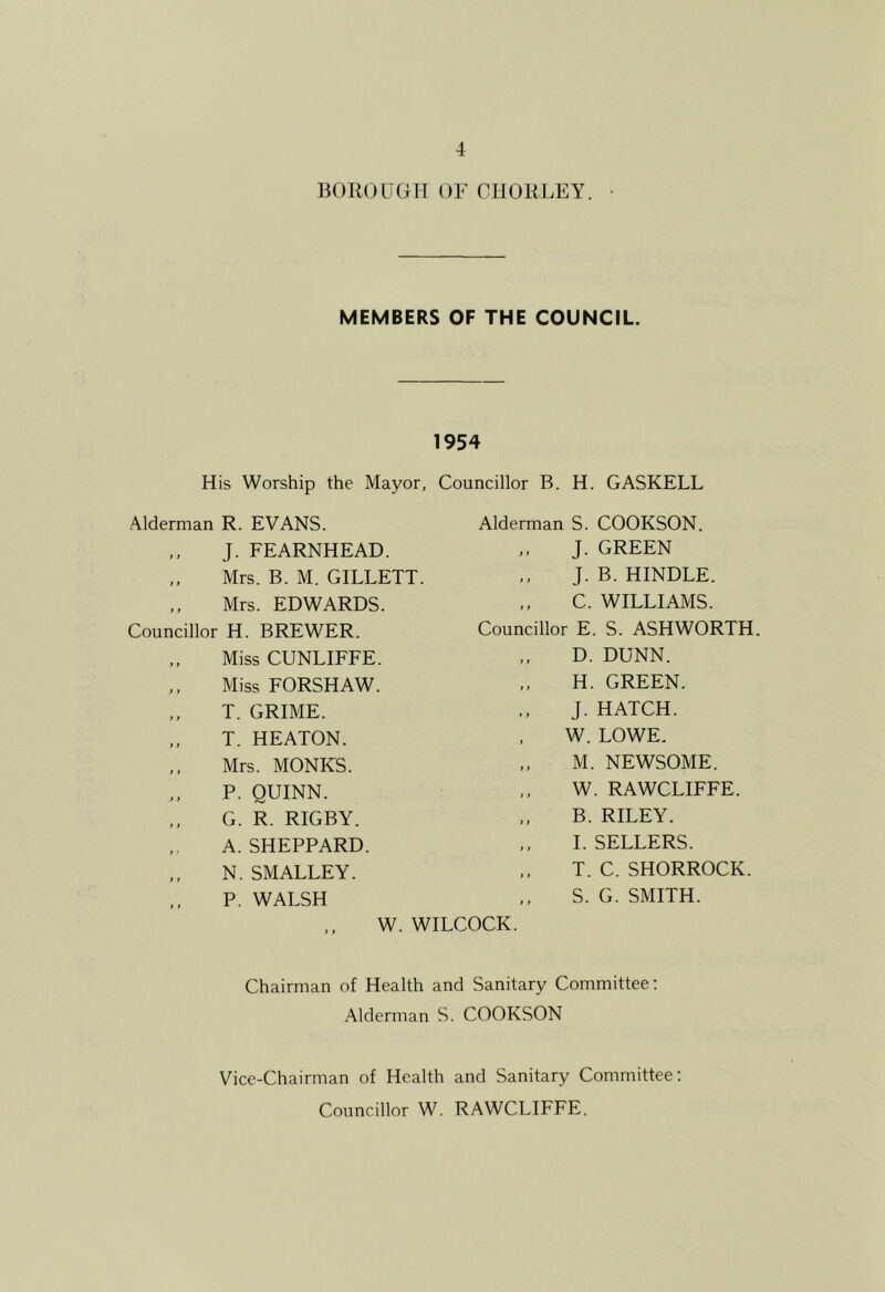 BOIIOUGH 01- CllORLEY. • MEMBERS OF THE COUNCIL. 1954 His Worship the Mayor, Councillor B. H. GASKELL Alderman R. EVANS. Alderman S. COOKSON. ,, J. FEARNHEAD. Mrs. B. M. GILLETT. ,, Mrs. EDWARDS. Councillor H. BREWER. J. GREEN J. B. KINDLE. C. WILLIAMS. Councillor E. S. ASHWORTH. } t f t J i t > ) } } } i > t • } i } f Miss CUNLIFFE. Miss FORSHAW. T. GRIME. T. HEATON. Mrs. MONKS. P. QUINN. G. R. RIGBY. A. SHEPPARD. N. SMALLEY. P. WALSH W. WILCOCK. D. DUNN. H. GREEN. J. HATCH. W. LOWE. M. NEWSOME. W. RAWCLIFFE. B. RILEY. I. SELLERS. T. C. SHORROCK. S. G. SMITH. Chairman of Health and Sanitary Committee: Alderman S. COOKSON Vice-Chairman of Health and Sanitary Committee; Councillor W. RAWCLIFFE,