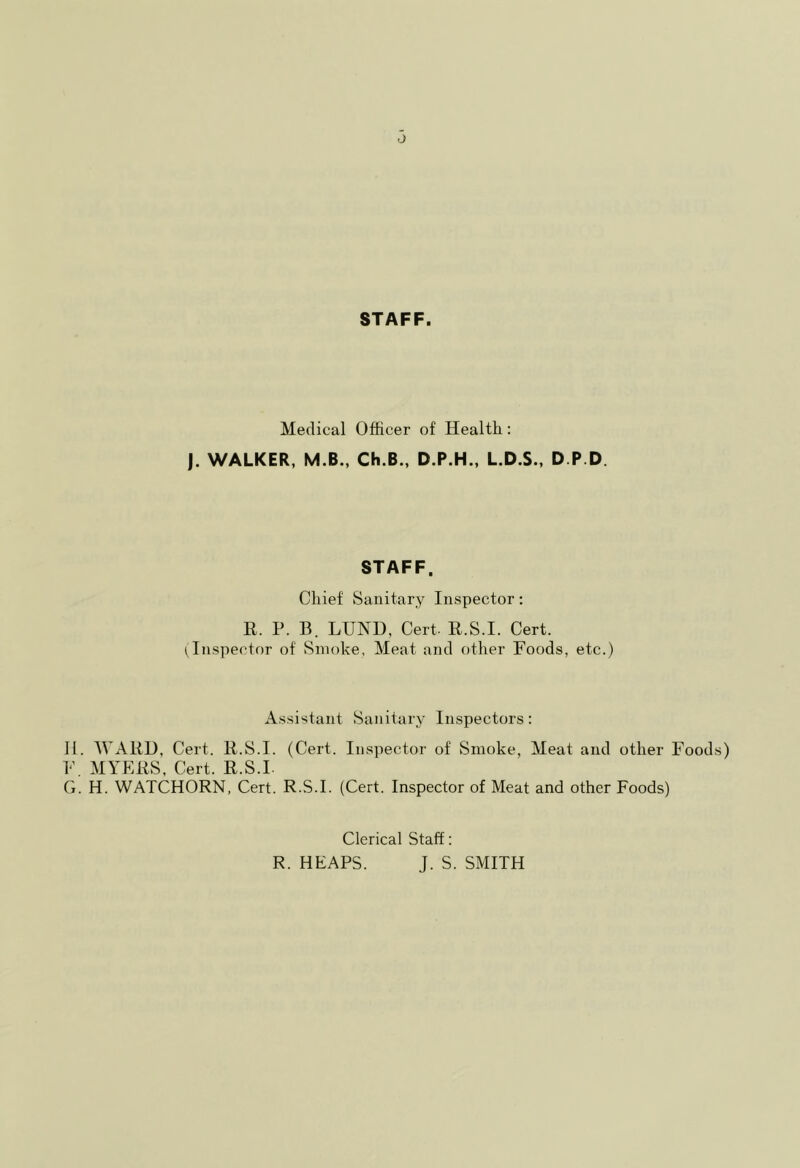 0 STAFF. Medical Officer of Health: J. WALKER, M.B., Ch.B., D.P.H., L.D.S., D P.D. STAFF. Chief Sanitary Inspector: E. P. B. LUND, Cert. R.S.I. Cert. 1 Inspector of Smoke, Meat and other Foods, etc.) Assistant Sanitary Inspectors: H. IVAED, Cert. E.S.I. (Cert. Inspector of Smoke, Meat and other Foods) F. MYEES, Cert. E.S.L G. H. WATCHORN, Cert. R.S.I. (Cert. Inspector of Meat and other Foods) Clerical Staff: R. HEAPS. J. S. SMITH