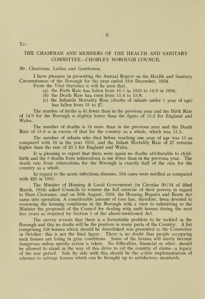 G To: THE CHAIRMAN AND MEMBERS OF THE HEALTH AND SANITARY COMMITTEE—CHORLEY BOROUGH COUNCIL Mr. Chairman, Ladies and Gentlemen, I have pleasure in presenting the Annual Report on the Health and Sanitary Circumstances of the Borough for the year ended 31st December, 1954. From the Vital Statistics it will be seen that, (a) the Birth Rate has fallen from 16.1 in 1953 to 14.9 in 1954; (b) the Death Rate has risen from 13.4 to 13.8; (c) the Infantile Mortality Rate (deaths of infants under 1 year of age) has fallen from 31 to 27. The number of births is 41 fewer than in the previous year and the Birth Rate of 14.9 for the Borough is slightly lower than the figure of 15.2 for England and Wales. The number of deaths is 14 more than in the previous year and the Death Rate of 13.8 is in excess of that for the country as a whole, which was 11.3. The number of infants who died before reaching one year of age was 13 as compared with 16 in the year 1953, and the Infant Mortality Rate of 27 remains higher than the rate of 25.5 for England and Wales. It is pleasing to report that there were again no deaths attributable to child- birth and the 3 deaths from tuberculosis is one fewer than in the previous year. The death rate from tuberculosis for the Borough is exactly half of the rate for the country as a whole. In regard to the acute infectious diseases, 554 cases were notified as compared with 423 in 1953. The Minister of Housing & Local Government (in Circular 30/54 of 22nd March, 1954) asked Councils to resume the full exercise of their powers in regard to Slum Clearance, and on 30th August, 1954, the Housing Repairs and Rents Act came into operation. A considerable amount of time has, therefore, been devoted to reviewing the housing conditions in the Borough with a view to submitting to the Minister the proposals of the Council for dealing with unfit houses during the next five years as required by Section 1 of the above-mentioned Act. The survey reveals that there is a formidable problem to be tackled in the Borough and this no doubt will be the position in many parts of the Country. A list comprising 558 houses which should be demolished was presented to the Committee in October; this is not the final figure. There is no doubt that people occupying such houses are living in grim conditions. Some of the houses will surely become dangerous unless speedy action is taken. No difficulties, financial or other, should be allowed to stand in the way of this drive to rid the country of slums—a legacy of the war period. Side by side with this should be the active implementation of schemes to salvage houses which can be brought up to satisfactory standards.