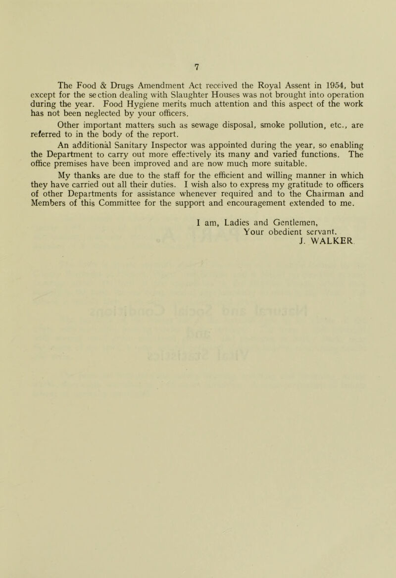 The Food & Drugs Amendment Act received the Royal Assent in 1954, but except for the section dealing with Slaughter Houses was not brought into operation during the year. Food Hygiene merits much attention and this aspect of the work has not been neglected by your officers. Other important matters such as sewage disposal, smoke pollution, etc., are referred to in the body of the report. An additional Sanitary Inspector was appointed during the year, so enabling the Department to carry out more effectiveU'^ its many and varied functions. The office premises have been improved and are now much more suitable. My thanks are due to the staff for the efficient and willing manner in which they have carried out all their duties. I wish also to express my gratitude to officers of other Departments for assistance whenever required and to the Chairman and Members of this Committee for the support and encouragement extended to me. I am, Ladies and Gentlemen, Your obedient servant. J. WALKER