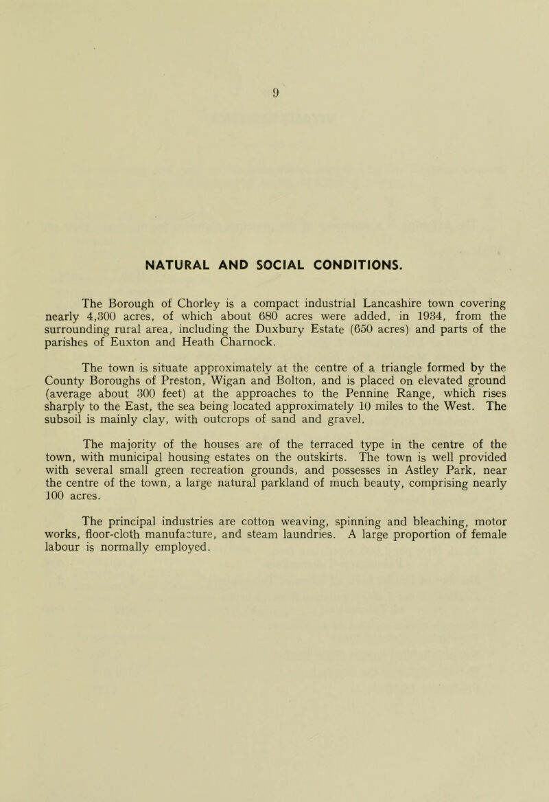 NATURAL AND SOCIAL CONDITIONS. The Borough of Chorley is a compact industrial Lancashire town covering nearly 4,300 acres, of which about 680 acres were added, in 1934, from the surrounding rural area, including the Duxbury Estate (650 acres) and parts of the parishes of Euxton and Heath Charnock. The town is situate approximately at the centre of a triangle formed by the County Boroughs of Preston, Wigan and Bolton, and is placed on elevated ground (average about 300 feet) at the approaches to the Pennine Range, which rises sharply to the East, the sea being located approximately 10 miles to the West. The subsoil is mainly clay, with outcrops of sand and gravel. The majority of the houses are of the terraced t3^e in the centre of the town, with municipal housing estates on the outskirts. The town is well provided with several small green recreation grounds, and possesses in Astley Park, near the centre of the town, a large natural parkland of much beauty, comprising nearly 100 acres. The principal industries are cotton weaving, spinning and bleaching, motor works, floor-cloth manufacture, and steam laundries. A large proportion of female labour is normally employed.