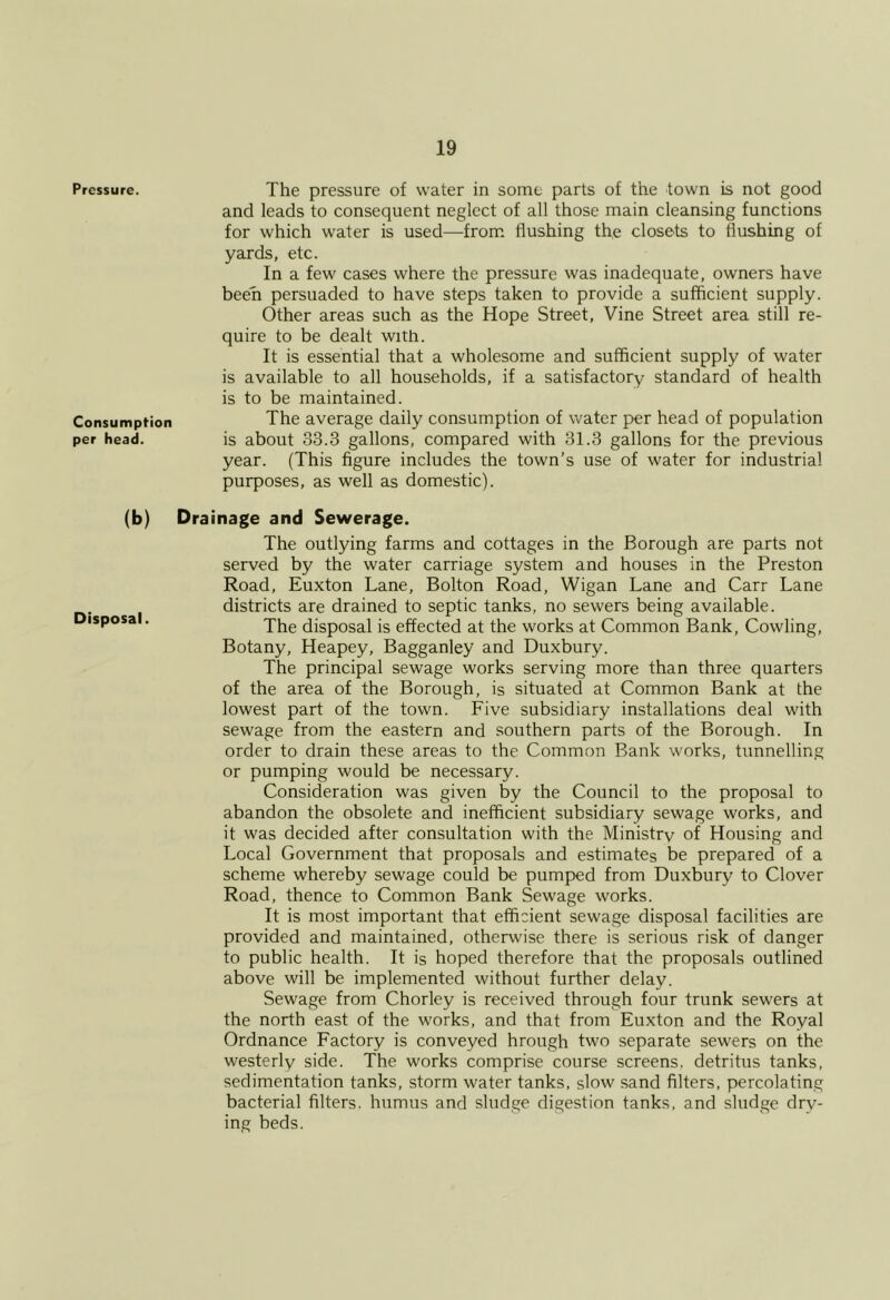 Pressure. The pressure of water in some parts of the town is not good and leads to consequent neglect of all those main cleansing functions for which water is used—from flushing the closets to flushing of yards, etc. In a few cases where the pressure was inadequate, owners have been persuaded to have steps taken to provide a sufficient supply. Other areas such as the Hope Street, Vine Street area still re- quire to be dealt with. It is essential that a wholesome and sufficient supply of water is available to all households, if a satisfactory standard of health is to be maintained. Consumption The average daily consumption of water per head of population per head. is about 33.3 gallons, compared with 31.3 gallons for the previous year. (This figure includes the town’s use of water for industrial purposes, as well as domestic). (b) Drainage and Sewerage. The outlying farms and cottages in the Borough are parts not served by the water carriage system and houses in the Preston Road, Euxton Lane, Bolton Road, Wigan Lane and Carr Lane districts are drained to septic tanks, no sewers being available. ’ The disposal is effected at the works at Common Bank, Cowling, Botany, Heapey, Bagganley and Duxbury. The principal sewage works serving more than three quarters of the area of the Borough, is situated at Common Bank at the lowest part of the town. Five subsidiary installations deal with sewage from the eastern and southern parts of the Borough. In order to drain these areas to the Common Bank works, tunnelling or pumping would be necessary. Consideration was given by the Council to the proposal to abandon the obsolete and inefficient subsidiary sewage works, and it was decided after consultation with the Ministrv of Housing and Local Government that proposals and estimates be prepared of a scheme whereby sewage could be pumped from Duxbury to Clover Road, thence to Common Bank Sewage works. It is most important that efficient sewage disposal facilities are provided and maintained, otherwise there is serious risk of danger to public health. It is hoped therefore that the proposals outlined above will be implemented without further delay. Sewage from Chorley is received through four trunk sewers at the north east of the works, and that from Euxton and the Royal Ordnance Factory is conveyed hrough two separate sewers on the westerly side. The works comprise course screens, detritus tanks, sedimentation tanks, storm water tanks, slow sand filters, percolating bacterial filters, humus and sludge digestion tanks, and sludge dry- ing beds.
