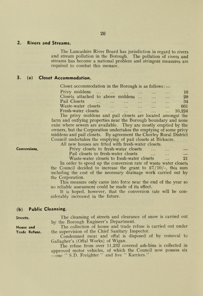 2. Rivers and Streams. The Lancashire River Board has jurisdiction in regard to rivers and stream pollution in the Borough. The pollution of rivers and streams has become a national problem and stringent measures are required to combat this menace. 3. (a) Closet Accommodation. Closet accommodation in the Borough is as follows: — Privy middens ... ... ... ... ... ... 18 Closets attached to above middens ... ... ... 20 Pail Closets ... ... ... ... ... ... 34 Waste-water closets ... ... ... ... ... 661 Fresh-water closets ... ... ... ... ... 10,224 The privy middens and pail closets are located amongst the farm and outlying properties near the Borough boundary and none exist where sewers are available. They are mostly emptied by the owners, but the Corporation undertakes the emptying of some privy middens and pail closets. By agreement the Chorley Rural District Council undertakes the emptying of pail closets at Birkacre. All new houses are fitted with fresh-water closets. Conversions. Privy closets to fresh-water closets ... ... — Pail closets to fresh-water closets ... ... — Waste-water closets to fresh-water closets ... 21 In order to speed up the conversion rate of waste water closets the Council decided to increase the grant to £7/10/-, this sum including the cost of the necessary drainage work carried out by the Corporation. This measure only came into force near the end of the year so no reliable assessment could be made of its effect. It is hoped, however, that the conversion rate will be con- siderably increased in the future. (b) Public Cleansing. Streets. The cleansing of streets and clearance of snow is carried out by the Borough Engineer’s Department. House and The collection of house and trade refuse is carried out under Trade Refuse. the supervision of the Chief Sanitary Inspector. Condemned meat and offal is disposed of by removal to Gallagher’s (Offal Works) of Wigan. The refuse from over 11,232 covered ash-bins is collected in approved motor vehicles, of which the Council now possess six —one “ S.D. Freighter ” and five “ Karriers.”