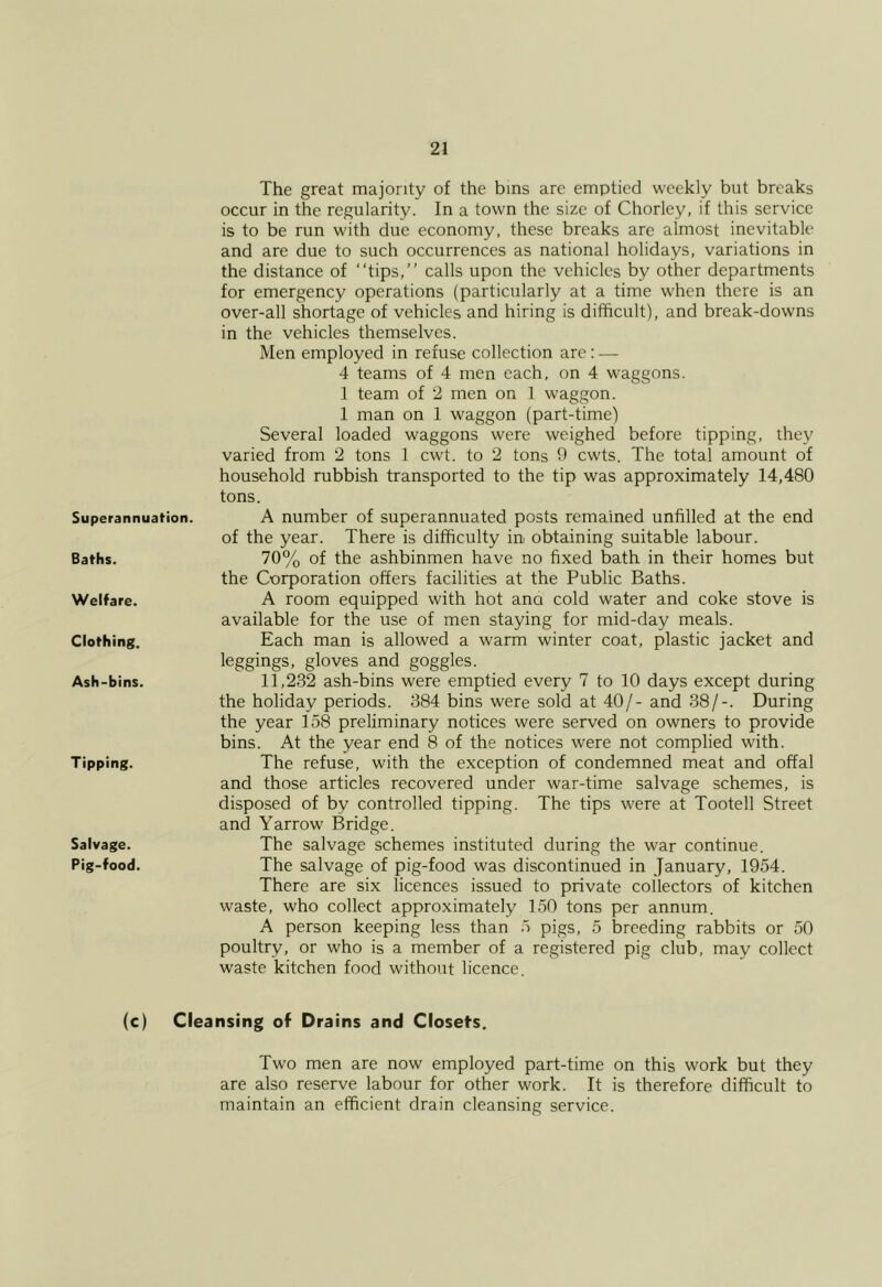 Superannuation. Baths. Welfare. Clothing. Ash-bins. Tipping. Salvage. Pig-food. The great majority of the bins are emptied weekly but breaks occur in the regularity. In a town the size of Chorley, if this service is to be run with due economy, these breaks are almost inevitable and are due to such occurrences as national holidays, variations in the distance of “tips,” calls upon the vehicles by other departments for emergency operations (particularly at a time when there is an over-all shortage of vehicles and hiring is difficult), and break-downs in the vehicles themselves. Men employed in refuse collection are : ■— 4 teams of 4 men each, on 4 waggons. 1 team of 2 men on 1 waggon. 1 man on 1 waggon (part-time) Several loaded waggons were weighed before tipping, they varied from 2 tons 1 cwd. to 2 tons 9 cwts. The total amount of household rubbish transported to the tip was approximately 14,480 tons. A number of superannuated posts remained unfilled at the end of the year. There is difficulty in obtaining suitable labour. 70% of the ashbinmen have no fixed bath in their homes but the Corporation offers facilities at the Public Baths. A room equipped with hot ana cold water and coke stove is available for the use of men staying for mid-day meals. Each man is allowed a warm winter coat, plastic jacket and leggings, gloves and goggles. 11,232 ash-bins were emptied every 7 to 10 days except during the holiday periods. 384 bins were sold at 40/- and 38/-. During the year 158 preliminary notices were served on owners to provide bins. At the year end 8 of the notices were not complied with. The refuse, with the exception of condemned meat and offal and those articles recovered under war-time salvage schemes, is disposed of by controlled tipping. The tips were at Tootell Street and Yarrow Bridge. The salvage schemes instituted during the war continue. The salvage of pig-food was discontinued in January, 1954. There are six licences issued to private collectors of kitchen waste, who collect approximately 150 tons per annum. A person keeping less than 5 pigs, 5 breeding rabbits or 50 poultry, or who is a member of a registered pig club, may collect waste kitchen food without licence. (c) Cleansing of Drains and Closet’s. Two men are now employed part-time on this work but they are also reserve labour for other work. It is therefore difficult to maintain an efficient drain cleansing service.