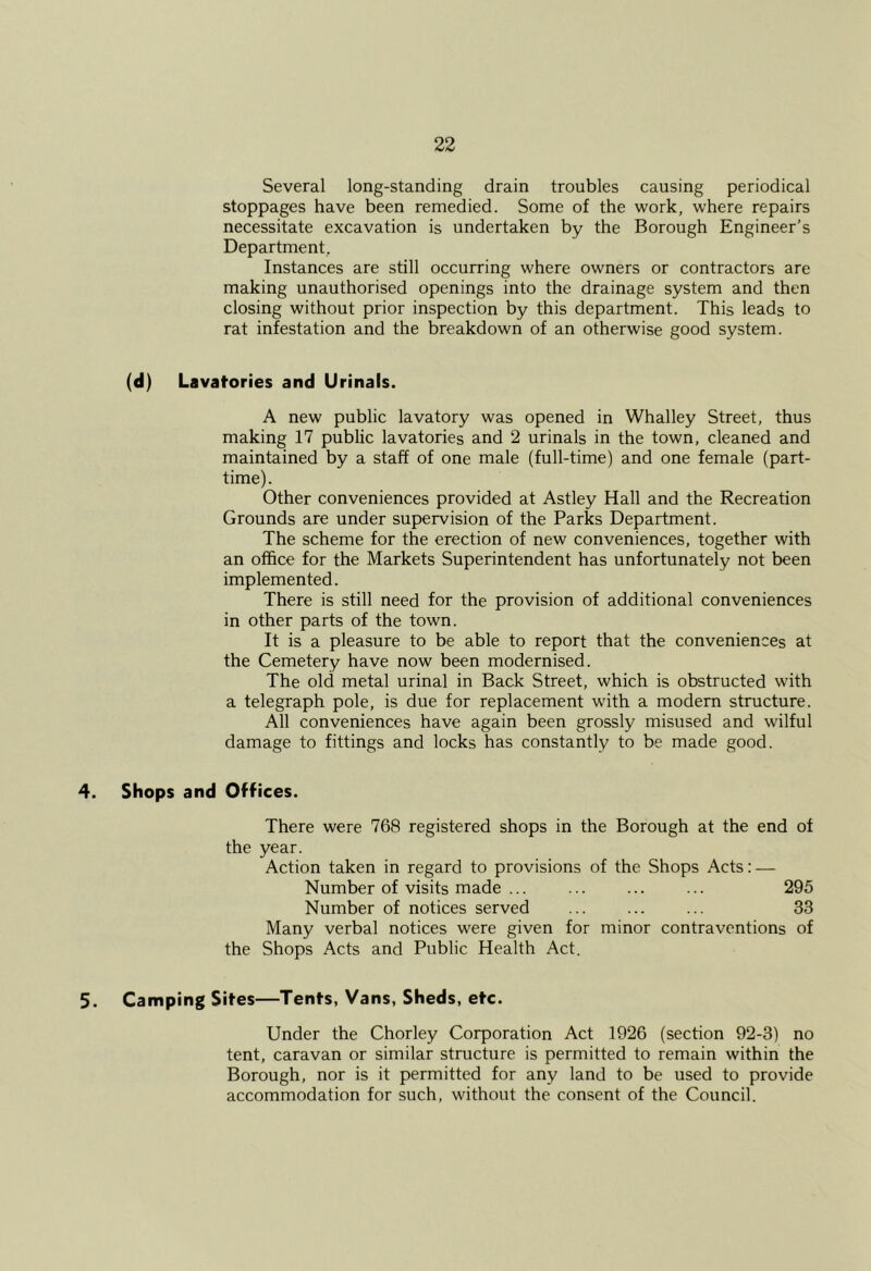 Several long-standing drain troubles causing periodical stoppages have been remedied. Some of the work, where repairs necessitate excavation is undertaken by the Borough Engineer’s Department, Instances are still occurring where owners or contractors are making unauthorised openings into the drainage system and then closing without prior inspection by this department. This leads to rat infestation and the breakdown of an otherwise good system. (d) Lavatories and Urinals. A new public lavatory was opened in Whalley Street, thus making 17 public lavatories and 2 urinals in the town, cleaned and maintained by a staff of one male (full-time) and one female (part- time). Other conveniences provided at Astley Hall and the Recreation Grounds are under supervision of the Parks Department. The scheme for the erection of new conveniences, together with an office for the Markets Superintendent has unfortunately not been implemented. There is still need for the provision of additional conveniences in other parts of the town. It is a pleasure to be able to report that the conveniences at the Cemetery have now been modernised. The old metal urinal in Back Street, which is obstructed with a telegraph pole, is due for replacement with a modern structure. All conveniences have again been grossly misused and wilful damage to fittings and locks has constantly to be made good. 4. Shops and Offices. There were 768 registered shops in the Borough at the end of the year. Action taken in regard to provisions of the Shops Acts: — Number of visits made 295 Number of notices served ... ... ... 33 Many verbal notices were given for minor contraventions of the Shops Acts and Public Health Act. 5. Camping Sites—Tents, Vans, Sheds, etc. Under the Chorley Corporation Act 1926 (section 92-3) no tent, caravan or similar structure is permitted to remain within the Borough, nor is it permitted for any land to be used to provide accommodation for such, without the consent of the Council.
