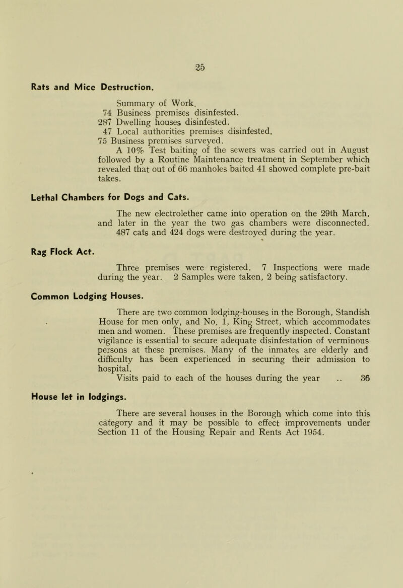 25 Rat’S and Mice Destruction. Summary of Work. 74 Business premises disinfested. 287 Dwelling houses disinfested. 47 Local authorities premises disinfested. 75 Business premises surveyed. A 10% Test baiting of the sewers was carried out in August followed by a Routine Maintenance treatment in September which revealed that out of 66 manholes baited 41 showed complete pre-bait takes. Lethal Chambers for Dogs and Cats. The new electrolether came into operation on the 29th March, and later in the year the two gas chambers were disconnected. 487 cats and 424 dogs were destroyed during the year. « Rag Flock Act. Three premises were registered. 7 Inspections were made during the year. 2 Samples were taken, 2 being satisfactory. Common Lodging Houses. There are two common lodging-houses in the Borough, Standish House for men only, and No, 1, King Street, which accommodates men and women. These premises are frequently inspected. Constant vigilance is essential to secure adequate disinfestation of verminous persons at these premises. Many of the inmates are elderly and difficulty has been experienced in securing their admission to hospital. Visits paid to each of the houses during the year .. 36 House let in lodgings. There are several houses in the Borough which come into this category and it may be possible to effect improvements under