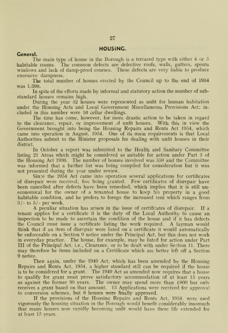 HOUSING. General. The main type of house in the Borough is a terraced type with either 4 or d habitable rooms. The common defects are defective roofs, walls, gutters, spouts windows and lack of damp-proof courses. These defects are very liable to produce excessive dampness. The total number of houses erected by the Council up to the end of 1954 was 1,398. In spite of the efforts made by informal and statutory action the number of sub- standard houses remains high. During the year 32 houses were represented as unfit for human habitation under the Housing Acts and Local Government Miscellaneous Provisions Act; in- cluded in this number were 10 cellar dwellings. The time has come, however, for more drastic action to be taken in regard to the clearance, repair, or improvement of unfit houses. With this in view the Government brought into being the Housing Repairs and Rents Act 1954, which came into operation in August, 1954. One of its main requirements is that Local Authorities submit to the Minister proposals for dealing with unfit houses in their district. In October a report was submitted to the Health and Sanitary Committee listing 21 Areas which might be considered as suitable for action under Part 3 of the Housing Act 1936. The number of houses involved was 558 and the Committee was informed that a further list was being compiled for consideration but it was not presented during the year under review. Since the 1954 Act came into operation several applications for certificates of disrepair were received, five being granted. Few certificates of disrepair have been cancelled after defects have been remedied, which implies that it is still un- economical for the owner of a tenanted house to keep his property in a good habitable condition, and he prefers to forego the increased rent which ranges from 3/- to 5/- per week. A peculiar situation has arisen in the issue of certificates of disrepair. If a tenant applies for a certificate it is the duty of the Local Authority to cause an inspection to be made to ascertain the condition of the house and if it has defects the Council must issue a certificate listing the work required. A layman would think that if an item of disrepair were listed on a certificate it would automatically be enforceable on a Section 9 notice under the Principal Act, but this does not work in everyday practice. The house, for example, may be listed for action under Part III of the Principal Act, i.e.. Clearance, or to be dealt with under Section 11. There may therefore be items included on a Certificate which are better left off a Section 9 notice. Then again, under the 1949 Act, which has been amended by the Housing Repairs and Rents Act, 1954, a higher standard still can be required if the house is to be considered for a grant. The 1949 Act as amended now requires that a house to qualify for grant must prove satisfactory accommodation of at least 15 years as against the former 30 years. The owner mav spend more than €800 but onlv receives a grant based on that amount. 15 Applications were received for approval to conversion schemes, but 8 houses were finally approved. If the provisions of the Housing Repairs and Rents Act, 1954. were used vigorously the housing situation in the Borough would benefit considerably insomuch that manv houses now raoidly becoming unfit would have there life extended for at least 15 years.