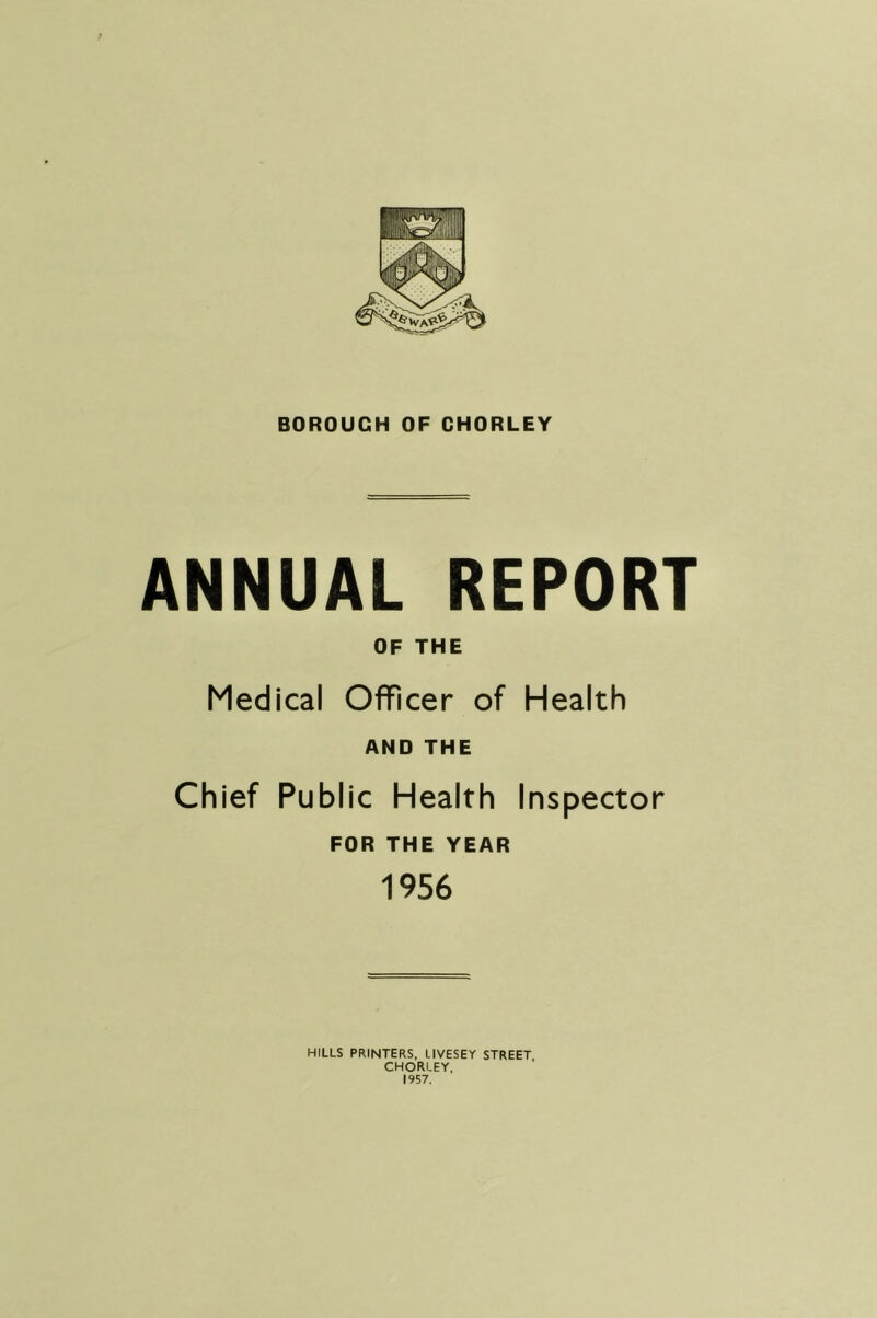 t BOROUGH OF CHORLEY ANNUAL REPORT OF THE Medical Officer of Health AND THE Chief Public Health Inspector FOR THE YEAR 1956 HILLS PRINTERS, LIVESEY STREET CHORLEY, 1957.