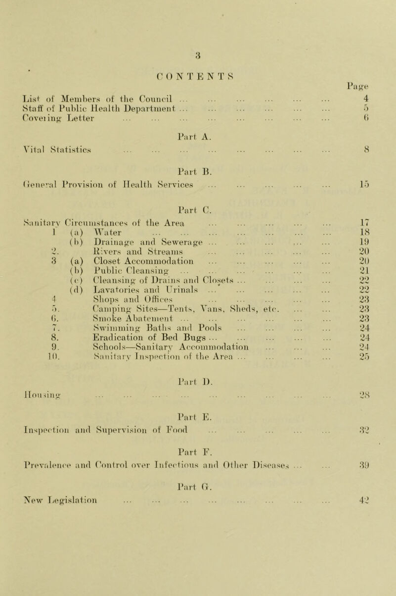 C 0 N T E N T S Page List of Members of the Council ... ... 4 Staff of Public Health Department ... ... ... ■■ ... ... 5 Coveiiug Letter ... ... ... 6 Part A. Vital Statistics ... ... ... ... ... ... ... ... 8 Part B. (feneral Provision of Health Services ... ... ... ... ... 15 Part C. Sanitary Circumstances of the Area ... ... ... ... IT I (a) Water 18 (1)) Drainage and Sewerage ... ... ... ... ... 19 2. Rivers and Streams ... ... ... ... ... 20 3 (a) Closet Accommodation ... ... ... ... ... 20 (b) Public Cleansing ... .. ... ... ... ... 21 (c) Cleansing- of' Drains and Closets ... ... ... ... 22 (d) Lavatories and Urinals ... ... ... ... ... 22 4 Shops and Offices ... ... ... ... ... 23 •’>. Camping Sites—Tents, Vans, Sheds, etc. ... ... 23 0. Smoke Abatement ... ... ... ... ... ... 23 7. Swimming Baths and Pools ... ... ... ... 24 8. Eradication of Bed Bugs... ... ... ... ... 24 9. Schools—Sanitary Accommodation ... ... ... 24 10. Sanitary Inspection of the Area ... ... ... ... 25 Part 1). Housing ... ... ... ... ... ... . . 28 Part E. Inspection and Supervision of Food ... ... ... ... ... 32 Part F. Prevalence and Control over Infectious and Other Diseases ••• 39 Part Cx. New Legislation ... ... ... ... ... ... ... ... 42