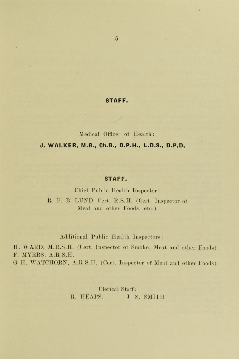 STAFF. Medical Officer of Health: J. WALKER, M.B., Ch.B., D.P.H., L.D.S., D.P.D, STAFF. Chief Public Health Inspector: R. P. B. LHND, Cert. R.S.H. (Cert. Inspector of Meat and other Foods, etc.) Additional Public Health Inspectors: H. WARD, M.R.S.II. (Cert. Inspector of Smoke, Meat and other Foods). F. MYERS, A.R.S.H. (I IT. WATC1I0RN, A.R.S.H. (Cert. Inspector of Meat and other Foods). Clerical Staff: R. HEAPS. .1. S. SMITH