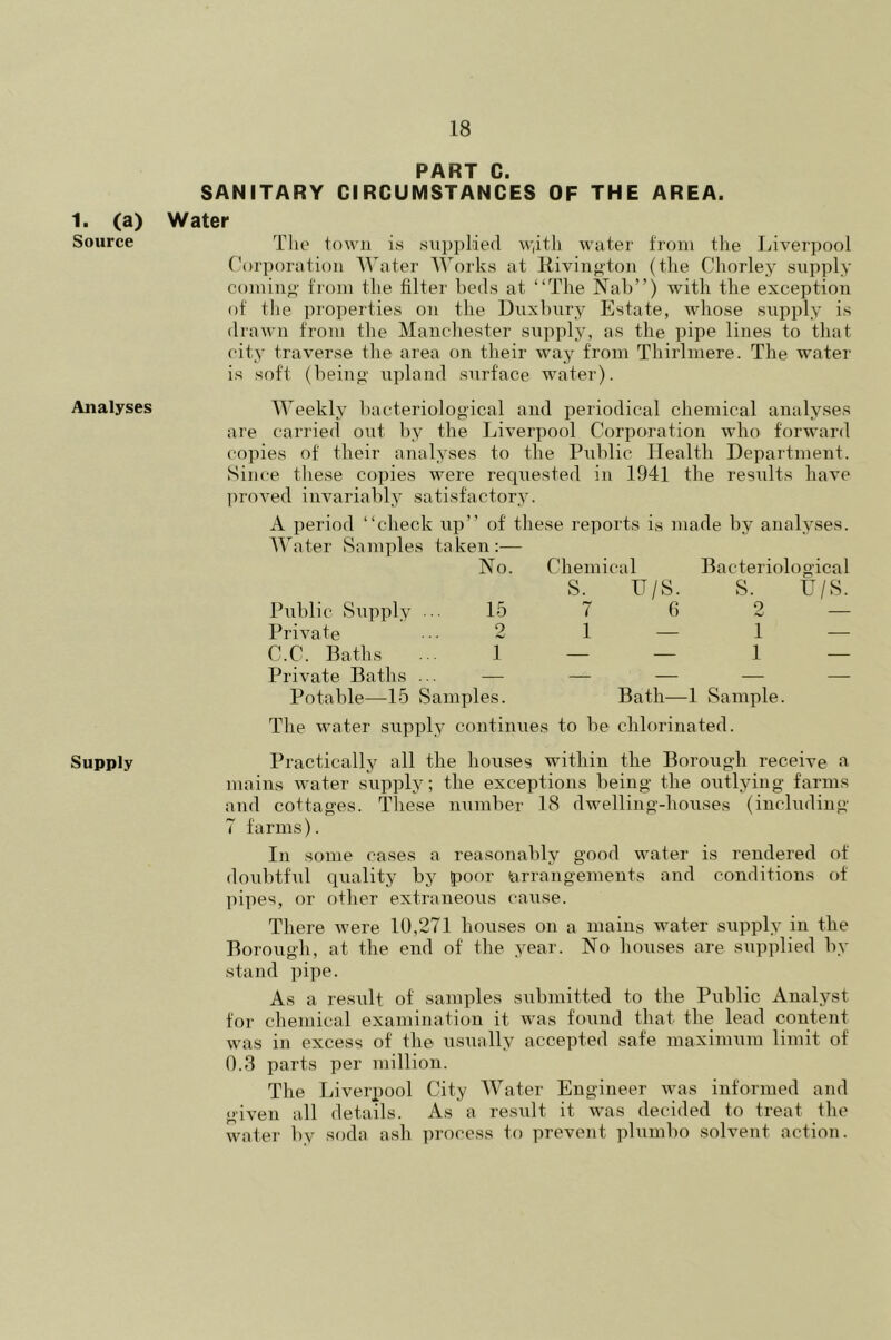 1. (a) Source Analyses Supply PART C. SANITARY CIRCUMSTANCES OF THE AREA. Water The town is supplied w,itli water from the Liverpool Corporation Water Works at Rivington (the Chorley supply coming from the filter beds at “The Nab”) with the exception of tlie properties on the Duxbury Estate, whose supply is drawn from the Manchester supply, as the pipe lines to that city traverse the area on their way from Thirlmere. The water is soft (being upland surface water). Weekly bacteriological and periodical chemical analyses are carried out by the Liverpool Corporation who forward copies of their analyses to the Public Health Department. Since these copies were requested in 1941 the results have proved invariably satisfactory. A period “check up” of these reports is made by analyses. Water Samples taken:— No. Chemic S. al Bacteriological IT/S. S. U/S. Public Supply ... 15 7 6 2 — Private 2 1 — 1 — C.C. Baths ... 1 — — 1 — Private Baths ... — — — __ — Potable—15 Samples. Bath—1 Sample. The water supply continues to be chlorinated. Practically all the houses within the Borough receive a mains water supply; the exceptions being the outlying farms and cottages. These number 18 dwelling-houses (including 7 farms). In some cases a reasonably good water is rendered of doubtful quality by poor arrangements and conditions of pipes, or other extraneous cause. There were 10,271 houses on a mains water supply in the Borough, at the end of the year. No houses are supplied by stand pipe. As a result of samples submitted to the Public Analyst for chemical examination it was found that the lead content was in excess of the usually accepted safe maximum limit of 0.3 parts per million. The Liverpool City Water Engineer was informed and given all details. As a result it was decided to treat the water by soda ash process to prevent plumbo solvent action.