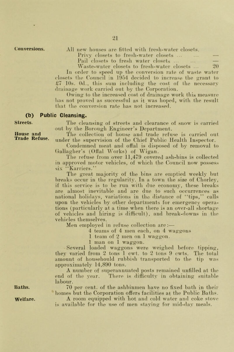 Conversions. All new houses are fitted with fresh-water closets. Privy closets to fresh-water closets ... ... — Pail closets to fresh water closets — Waste-water closets to fresh-water closets ... 20 In order to speed up the conversion rate of waste water closets the Council in 1954 decided to increase the grant to ±.‘7 10s. 0d., this sum including the cost of the necessary drainage work carried out by the Corporation. Owing to the increased cost of drainage work this measure lias not proved as successful as it was hoped, with the result that the conversion rate has not increased. (b) Public Cleansing. Streets. The cleansing of streets and clearance of snow is carried out by the Borough Engineer’s Department. House and The collection of house and trade refuse is carried out Trade Refuse. mu]er the supervision of the Chief Public Health Inspector. Condemned meat and offal is disposed of by removal to Gallagher’s (Offal Works) of Wigan. The refuse from over 11,479 covered ash-bins is collected in approved motor vehicles, of which the Council now possess six “Karriers.” The great majority of the bins are emptied weekly but breaks occur in the regularity. In a town the size of Chorley, if this service is to be run with due economy, these breaks are almost inevitable and are due to such occurrences as national holidays, variations in the distance of “tips,” calls upon the vehicles by other departments for emergency opera- tions (particularly at a time when there is an over-all shortage of vehicles and hiring is difficult), and break-downs in the vehicles themselves. Men employed in refuse collection are:— 4 teams of 4 men each, on 4 waggons 1 team of 2 men on 1 waggon. 1 man on 1 waggon. Several loaded waggons were weighed before tipping, they varied from 2 tons 1 cwt. to 2 tons 9 cwts. The total amount of househould rubbish transported to the tip was approximately 14,890 tons. A number of superannuated posts remained unfilled at the end of the year. There is difficulty in obtaining suitable laboxir. Baths. 70 per cent, of the ashbinmen have no fixed bath in their homes but the Corporation offers facilities at the Public Baths. A room equipped with hot and cold water and coke stove is available for the use of men staying for mid-day meals. Welfare.
