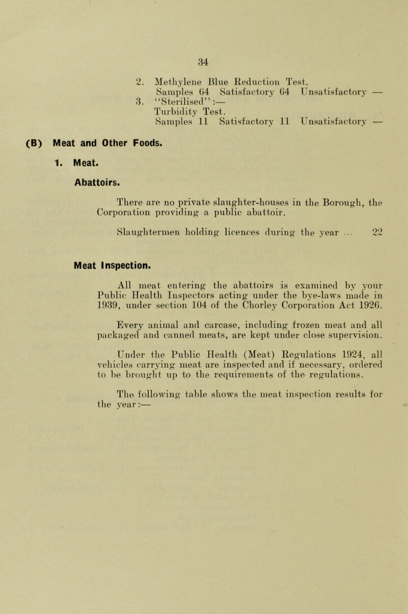 2. Methylene Blue Reduction Test. Samples 64 Satisfactory G4 Unsatisfactory — 3. “Sterilised”:— Turbidity Test. Samples 11 Satisfactory 11 Unsatisfactory — (B) Meat and Other Foods. 1. Meat. Abattoirs. There are no private slaughter-houses in the Borough, the Corporation providing a public abattoir. Slaughtermen holding licences during the year ... 22 Meat Inspection. All meat entering the abattoirs is examined by your Public Health Inspectors acting under the bye-laws made in 1939, under section 104 of the Chorley Corporation Act 1926. Every animal and carcase, including frozen meat and all packaged and canned meats, are kept under close supervision. Under the Public Health (Meat) Regulations 1924, all vehicles carrying meat are inspected and if necessary, ordered to be brought up to the requirements of the regulations. The following table shows the meat inspection results for the year:—