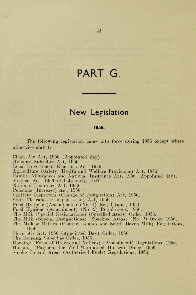 PART G. New Legislation 1956. The following' legislation came into force during 1950 except where otherwise stated :— Clean Air Act, 1950 (Appointed day). Housing Subsidies Act, 1950 Local Government Elections Act, 1950. Agriculture (Safety, Health and Welfare Provisions) Act, 1950. Family Allowances and National Insurance Act, 1950 (Appointed day). Medical Act, 1950 (1st January, 1957). National Insurance Act, 1950. Pensions (Increase) Act, 1950. Sanitary Inspectors (Change of Designation) Act, 1950. Slum Clearance (Compensation) Act, 1950. Food Hygiene (Amendment) (No. 1) Regulations, 1950. Food Hygiene (Amendment) (No. 2) Regulations, 1950. The Milk (Special Designations) (Specified Areas) Order, 1950. The Milk (Special Designations) (Specified Areas) (No. 2) Order, 1950. The Milk A Dairies (Channel Islands and South Devon Milk) Regulations, 1950. Clean Air Act, 1956 (Appointed Day) Order, 1956. The Housing Subsid’es Order. 1950. Housing (Form of Orders and Notices) (Amendment) Regulations, 1950. Housing (Payment for Well-Maintained Houses) Order. 1950. Smoke Control Areas (Authorised Fuels) Regulations, 1950.