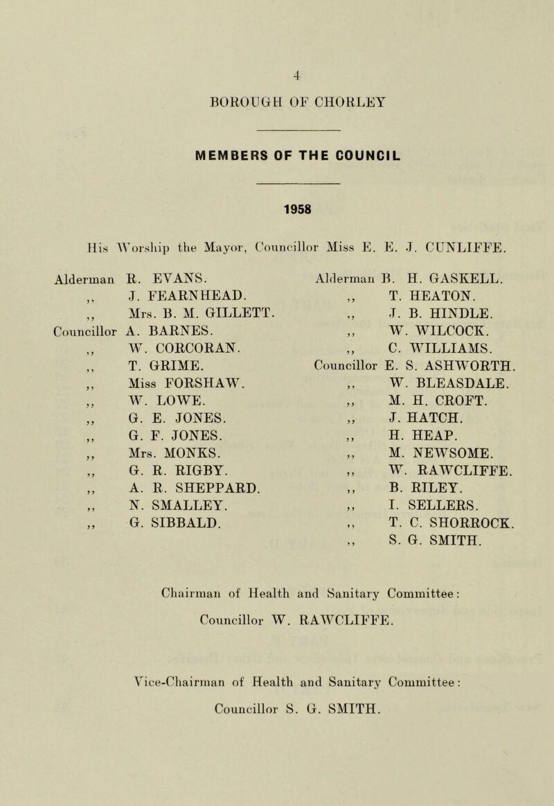 BOROUGH OF CHORLEY MEMBERS OF THE COUNCIL 1958 His Worship the Mayor, Councillor Miss E. E. J. CUNLIFFE. Alderman R. EVANS. ,, .1. FEARNHEAD. ,, Mrs. B. M. GILLETT. Councillor A. BARNES. W. CORCORAN. ,, T. GRIME. „ Miss FORSHAW. „ W. LOWE. „ G. E. JONES. ,, G. F. JONES. „ Mrs. MONKS. „ G. R. RIGBY. „ A. R. SHEPPARD. „ N. SMALLEY. „ G. SIBBALD. Alderman B. H. GASKELL. ,, T. HEATON. J. B. HINDLE. „ W. WILCOCK. „ C. WILLIAMS. Councillor E. S. ASHWORTH. „ W. BLEASDALE. „ M. H. CROFT. „ J. HATCH. „ H. HEAP. „ M. NEWSOME. „ W. RAWCLIFFE. „ B. RILEY. „ I. SELLERS. „ T. C. SHORROCK. „ S. G. SMITH. Chairman of Health and Sanitary Committee: Councillor W. RAWCLIFFE. Vice-Chairman of Health and Sanitary Committee: Councillor S. G. SMITH.