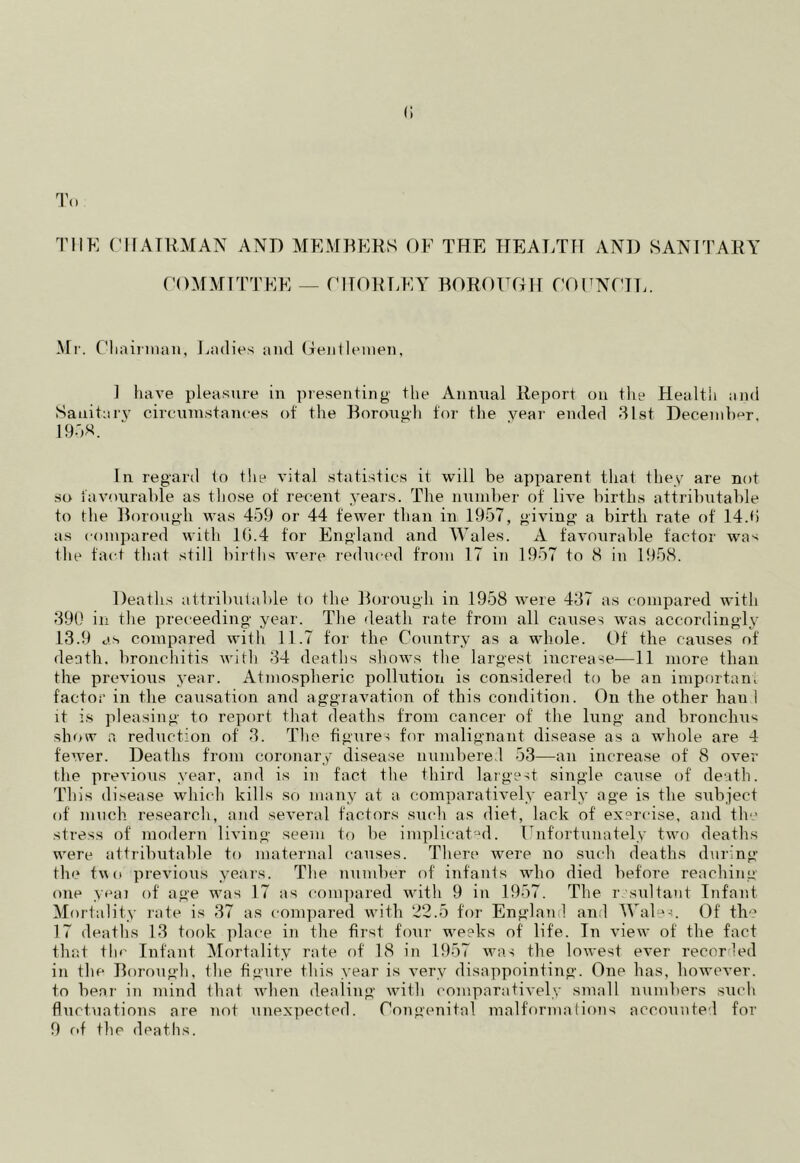 () To: THE CHAIRMAN AND MEMBERS OF THE HEALTH AND SANITARY COMMITTEE — CHORLEY BOROUGH! COUNCIL. Mr. Chairman, Ladies and Gentlemen, 1 have pleasure in presenting the Annual Report on the Health and Sanitary circumstances of the Borough for the year ended 31st December. 1958. In regard to the vital statistics it will be apparent that they are not so favourable as those of recent years. The number of live births attributable to the Borough was 459 or 44 fewer than in 1957, giving a birth rate of 14.f> as compared with 1(3.4 for England and Wales. A favourable factor wa^ the fact that still births were reduced from 17 in 1957 to 8 in 1958. Deaths attributable to the Borough in 1958 were 437 as compared with 390 in the preceeding year. The death rate from all causes was accordingly 13.9 as compared with 11.7 for the Country as a whole. Of the causes of death, bronchitis with 34 deaths shows the largest increase—11 more than the previous year. Atmospheric pollution is considered to be an important factor in the causation and aggravation of this condition. On the other hau 1 it is pleasing to report that deaths from cancer of the lung and bronchus show a reduction of 3. The figures for malignant disease as a whole are 4 fewer. Deaths from coronary disease numbered 53—an increase of 8 over the previous year, and is in fact the third largest single cause of death. This disease which kills so many at a comparatively early age is the subject of much research, and several factors such as diet, lack of exercise., and the stress of modern living seem to be implicated. Unfortunately two deaths were attributable to maternal causes. There were no such deaths during the two previous years. The number of infants who died before reaching one yeai of age was 17 as compared with 9 in 1957. The resultant Infant Mortality rate is 37 as compared with 22.5 for England and Wales. Of the 17 deaths 13 took place in the first four weeks of life. In view of the fact that the Infant Mortality rate of 18 in 1957 was the lowest ever recorded in the Borough, the figure this year is very disappointing. One has, however, to bear in mind that when dealing with comparatively small numbers such fluctuations are not unexpected. Congenital malformations accounted for 9 of the deaths.
