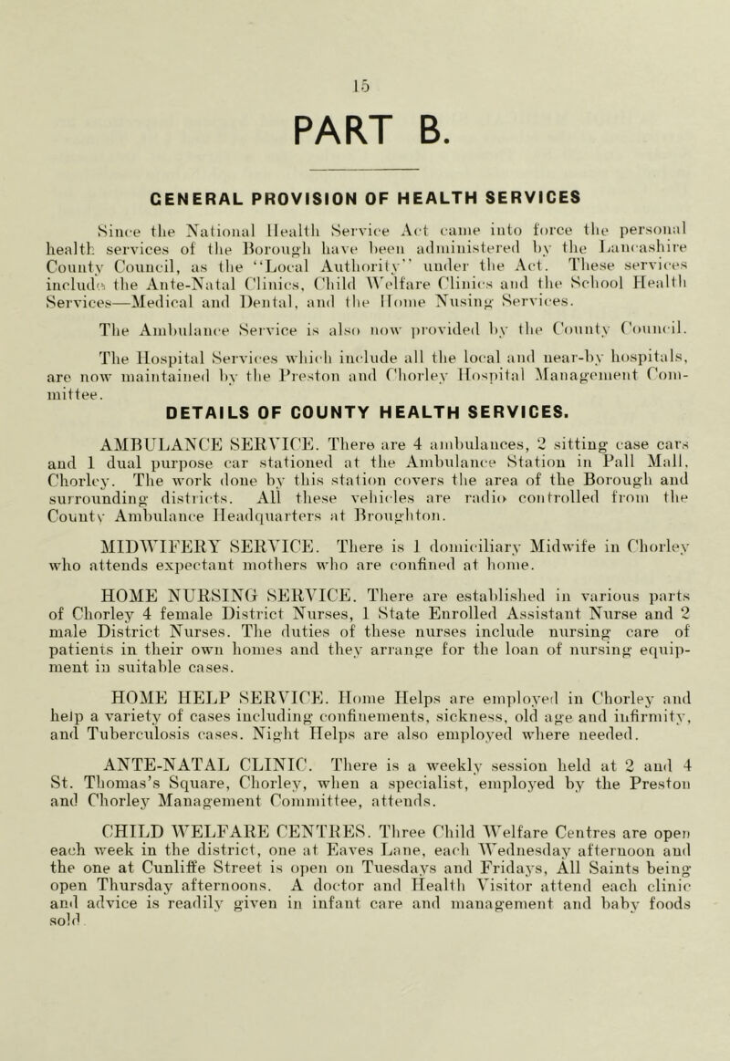 PART B. GENERAL PROVISION OF HEALTH SERVICES Since the National Health Service Act came into force the personal health services of the Borough have been administered by the Lancashire County Council, as the “Local Authority’ under the Act. These services include: the Ante-Natal Clinics, Child Welfare Clinics and the School Health Services—Medical and Dental, and I lie Home Nusing Services. The Ambulance Service is also now provided by the County Council. The Hospital Services which include all the local and near-by hospitals, are now maintained by the Preston and Chorley Hospital Management Com- mittee. DETAILS OF COUNTY HEALTH SERVICES. AMBULANCE SERVICE. There are 4 ambulances, 2 sitting case cars and 1 dual purpose car stationed at the Ambulance Station in Pall Mall, Chorley. The work done by this station covers the area of the Borough and surrounding districts. All these vehicles are radio controlled from the Couutv Ambulance Headquarters at Broughton. MIDWIFERY SERVICE. There is 1 domiciliary Midwife in Chorley who attends expectant mothers who are confined at home. HOME NURSING SERVICE. There are established in various parts of Chorley 4 female District Nurses, 1 State Enrolled Assistant Nurse and 2 male District Nurses. The duties of these nurses include nursing care of patients in their own homes and they arrange for the loan of nursing equip- ment in suitable cases. HOME HELP SERVICE. Home Helps are employed in Chorley and help a variety of cases including confinements, sickness, old age and infirmity, and Tuberculosis cases. Night Helps are also employed where needed. ANTE-NATAL CLINIC. There is a weekly session held at 2 and 4 St. Thomas’s Square, Chorley, when a specialist, employed by the Preston and Chorley Management Committee, attends. CHILD WELFARE CENTRES. Three Child Welfare Centres are open each week in the district, one at Eaves Lane, each Wednesday afternoon and the one at Cunliffe Street is open on Tuesdays and Fridays, All Saints being- open Thursday afternoons. A doctor and Health Visitor attend each clinic and advice is readily given in infant care and management and baby foods sold