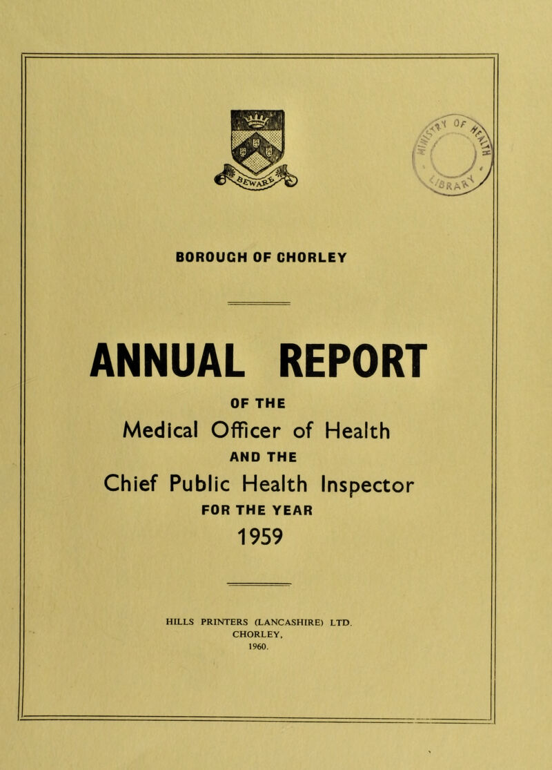 BOROUGH OF CHORLEY ANNUAL REPORT OF THE Medical Officer of Health AND THE Chief Public Health Inspector FOR THE YEAR 1959 HILLS PRINTERS (LANCASHIRE) LTD. CHORLEY. 1960.