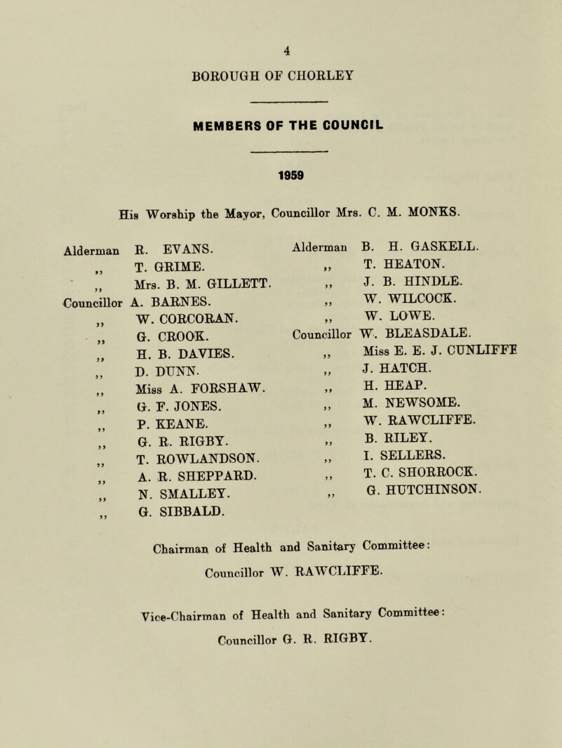 BOROUGH OF CHORLEY MEMBERS OF THE COUNCIL 1959 His Worship the Mayor, Councillor Mrs. C. M. MONKS. Alderman R. EVANS. T. GRIME. ,, Mrs. B. M. GILLETT. Councillor A. BARNES. „ W. CORCORAN. „ G. CROOK. „ H. B. DAVIES. „ D. DUNN. ,, Miss A. FORSHAW. „ G. F. JONES. „ P. KEANE. ,, G. R. RIGBY. T. ROWLANDSON. A. R. SHEPPARD. „ N. SMALLEY. G. SIBBALD. Alderman B. H. GASKELL. „ T. HEATON. „ J. B. HINDLE. „ W. WILCOCK. „ W. LOWE. Councillor W. BLEASDALE. ,, Miss E. E. J. CUNLIFFF „ J. HATCH. „ H. HEAP. „ M. NEWSOME. „ W. RAWCLIFFE. „ B. RILEY. „ I. SELLERS. „ T. C. SHORROCK. G. HUTCHINSON. Chairman of Health and Sanitary Committee: Councillor W. RAWCLIFFE. Vice-Chairman of Health and Sanitary Committee: Councillor G. R. RIGBY.