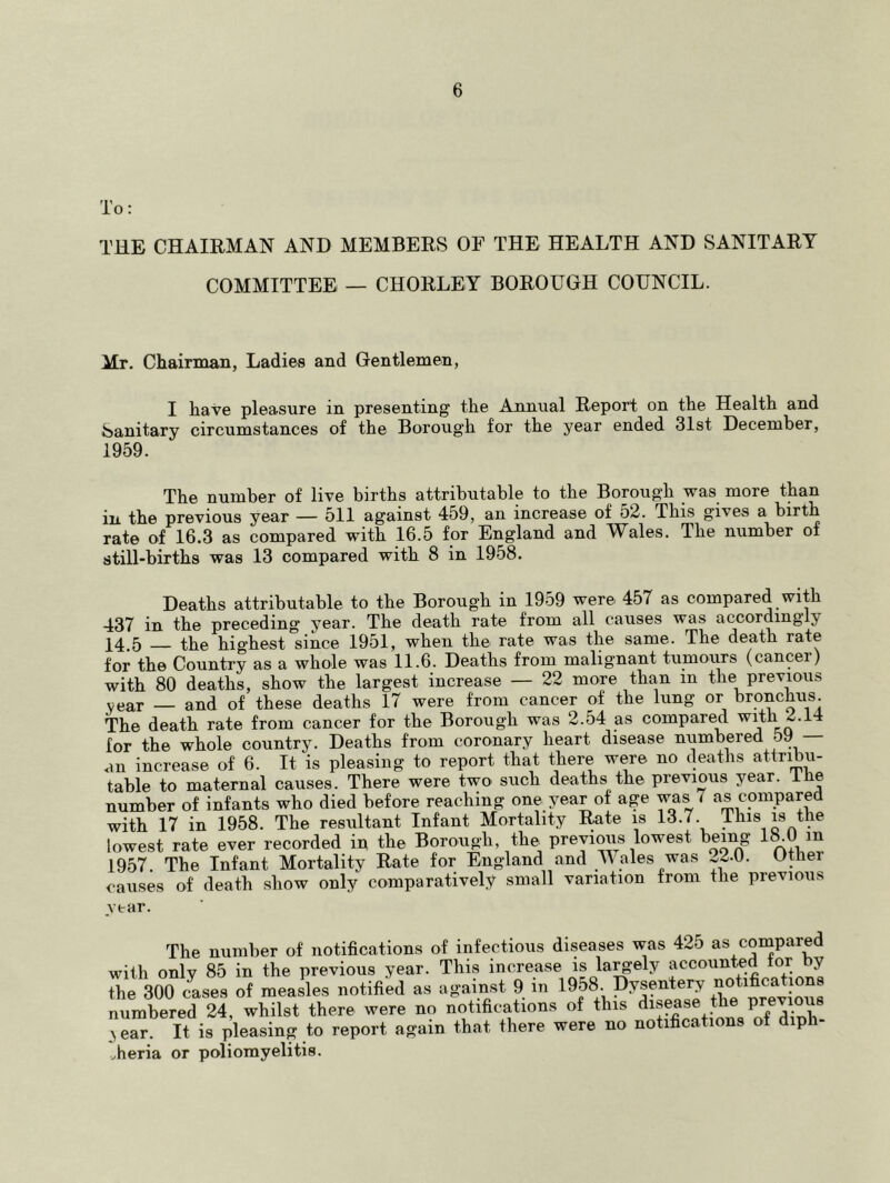 To: THE CHAIRMAN AND MEMBERS OF THE HEALTH AND SANITARY COMMITTEE — CHORLEY BOROUGH COUNCIL. Mr. Chairman, Ladies and Gentlemen, I have pleasure in presenting the Annual Report on the Health and Sanitary circumstances of the Borough for the year ended 31st December, 1959. The number of live births attributable to the Borough was more than in, the previous year — 511 against 459, an increase of 52. This gives a birth rate of 16.3 as compared with 16.5 for England and Wales. The number of still-births was 13 compared with 8 in 1958. Deaths attributable to the Borough in 1959 were 457 as compared with 437 in the preceding year. The death rate from all causes was accordingly 14.5 the highest since 1951, when the rate was the same. The death rate for the Country as a whole was 11.6. Deaths from malignant tumoiirs (cancer) with 80 deaths, show the largest increase — 22 more than in the previous year — and of these deaths 17 were from cancer of the lung or bronchus The death rate from cancer for the Borough was 2.54 as compared with 2.14 for the whole country. Deaths from coronary heart disease numbered b9 — an increase of 6. It is pleasing to report that there were no deaths attribu- table to maternal causes. There were two such deaths the previous year. Ihe number of infants who died before reaching one year of age was 7 as compared with 17 in 1958. The resultant Infant Mortality Rate is 13.7. Ihis is the lowest rate ever recorded in the Borough, the previous lowest being 1^0 m 1957. The Infant Mortality Rate for England and M ales was ^...0. Othei causes of death show only comparatively small variation from the previous year. The number of notifications of infectious diseases was 425 as compared with only 85 in the previous year. This increase is la^-ely accounted tor by the 300 clses of meaLs notified as against 9 in 1958 Dysptery notifications numbered 24, whilst there were no notifications of this .>ear. It is pleasing to report again that there were no notifications of diph vheria or poliomyelitis.