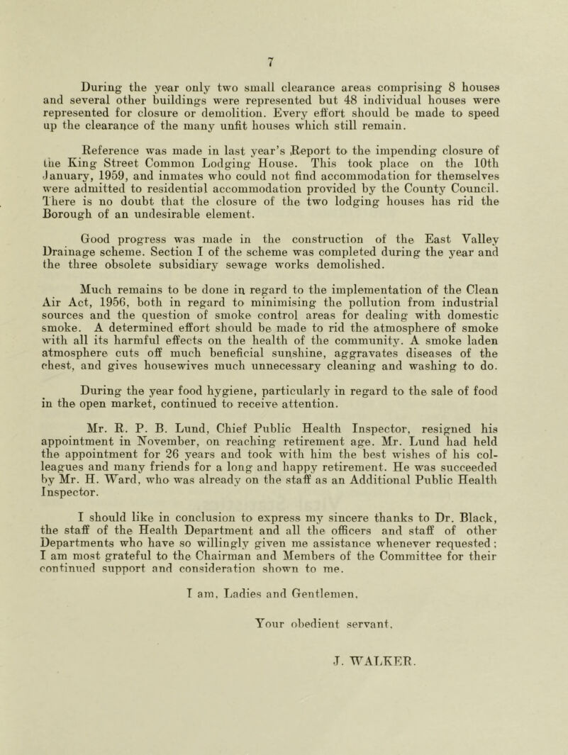 Duriug tlie year only two small clearance areas comprising 8 houses and several other buildings were represented but 48 individual houses were represented for closure or demolition. Every effort should be made to speed up the clearance of the many unfit houses which still remain. Reference was made in last year’s Report to the impending closure of the King Street Common Lodging House. This took place on the lOth January, 1959, and inmates who could not find accommodation for themselves were admitted to residential accommodation provided by the County Council. There is no doubt that the closure of the two lodging houses has rid the Borough of an undesirable element. Good progress was made in the construction of the East Valley Drainage scheme. Section I of the scheme was completed during the year and the three obsolete subsidiar}' sewage works demolished. Much remains to be done in regard to the implementation of the Clean Air Act, 1956, both in regard to minimising the pollution from industrial sources and the question of smoke control areas for dealing with domestic smoke. A determined effort should be made to rid the atmosphere of smoke with all its harmful effects on the health of the community. A smoke laden atmosphere cuts off much beneficial sunshine, aggravates diseases of the c'hest, and gives housewives much unnecessary cleaning and washing to do. During the year food hygiene, particularlj’- in regard to the sale of food in the open market, continued to receive attention. Mr. R. P. B. Lund, Chief Public Health Inspector, resigned his appointment in November, on reaching retirement age. Mr. Lund had held the appointment for 26 years and took with him the best wishes of his col- leagues and many friends for a long and happy retirement. He was succeeded by Mr. H. Ward, who was already on the staff as an Additional Public Health Inspector. I should like in conclusion to express my sincere thanks to Dr. Black, the staff of the Health Department and all the officers and staff of other Departments who have so willingly given me assistance whenever requested; I am most grateful to the Chairman and Members of the Committee for their continued support and consideration shown to me. T am. Ladies and Gentlemen, Your obedient servant. T. WATRER.