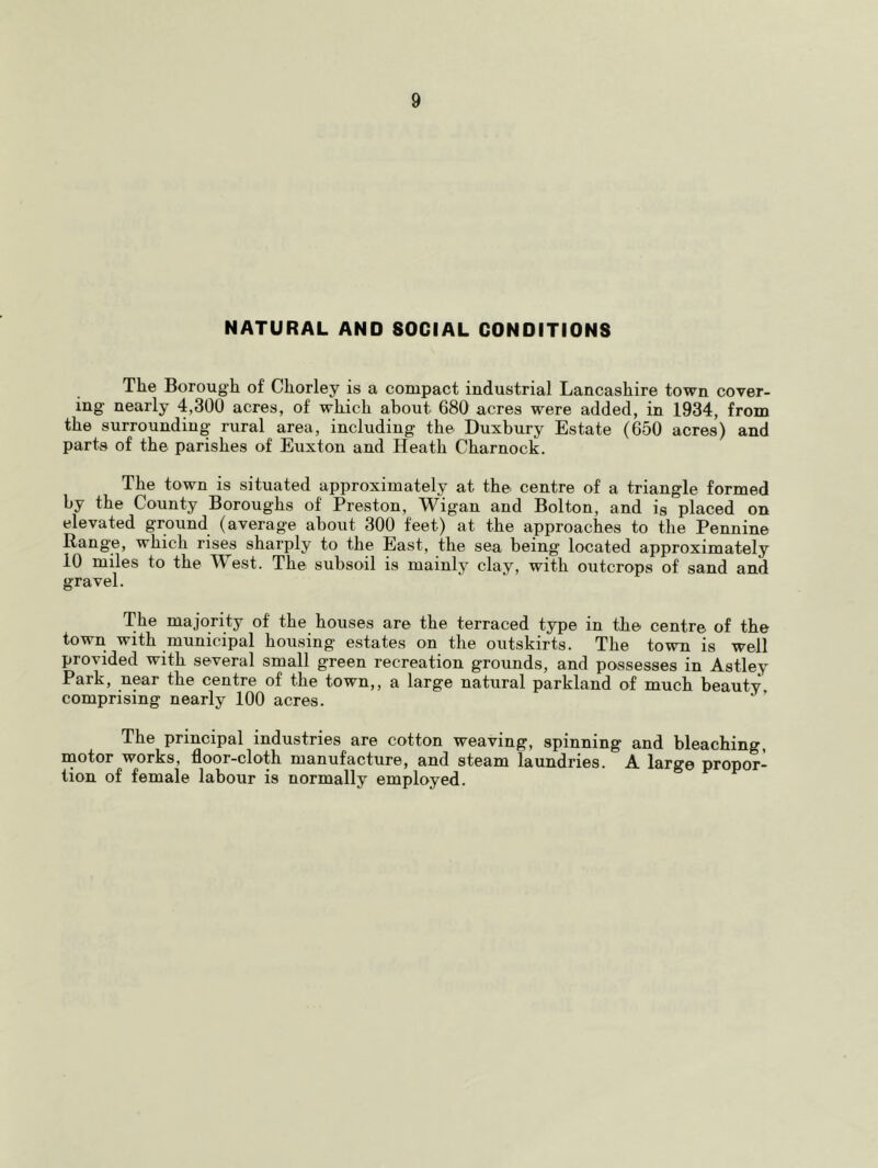 NATURAL AND SOCIAL CONDITIONS The Borough of Chorley is a compact industrial Lancashire town cover- ing nearly 4,300 acres, of which about 680 acres were added, in 1934, from the surrounding rural area, including the Duxbury Estate (650 acres) and parts of the parishes of Euxton and Heath Charnock. The town is situated approximately at the centre of a triangle formed by the County Boroughs of Preston, Wigan and Bolton, and is placed on elevated ground (average about 300 feet) at the approaches to the Pennine Range, which rises sharply to the East, the sea being located approximately 10 miles to the West. The subsoil is mainly clay, with outcrops of sand and gravel. The majority of the houses are the terraced type in the centre of the town with municipal housing estates on the outskirts. The town is well provided with several small green recreation grounds, and possesses in Astley Park, near the centre of the town,, a large natural parkland of much beauty, comprising nearly 100 acres. The principal industries are cotton weaving, spinning and bleaching, motor works, floor-cloth manufacture, and steam laundries. A large propor- tion of female labour is normally employed.