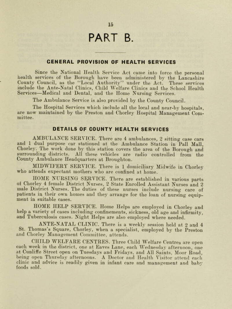 16 PART B. GENERAL PROVISION OF HEALTH SERVICES Since the National Health Service Act came into force the personal health services of the Borough have been administered by the Lancashire County Council, as the “Local Authority” under the Act. These services include the Ante-Natal Clinics, Child AVelfare Clinics and the School Health Services—Medical and Dental, and the Home Nursing Services. The Ambulance Service is also provided by the County Council. The Hospital Services which include all the local and near-by hospitals, are now maintained by the Preston and Chorley Hospital Management Com- mittee. DETAILS OF COUNTY HEALTH SERVICES AMBULANCE SERVICE. There are 4 ambulances, 2 sitting case cars and 1 dual purpose car stationed at the Ambulance Station in Pall Mall, Chorley. The work done by this station covers the area of the Borough and surrounding districts. All these vehicles are radio controlled from the County Ambulance Headquarters at Broughton. MIDWIFERY SERVICE. There is I domiciliary Midwife in Chorley who attends expectant mothers who are confined at home. HOME NURSING SERVICE. There are established in various parts of Chorley 4 female District Nurses, 2 State Enrolled Assistant Nurses and 2 male District Nurses. The duties of these nurses include nursing care of patients in their own homes and they arrange for the loan of nursing equip- ment in suitable cases. HOME HELP SERVICE. Home Helps are employed in Chorley and help a variety of cases including confinements, sickness, old age and infirmity, and Tuberculosis cases. Night Helps are also employed where needed. ANp-NATAL CLINIC. There is a weekly session held at 2 and 4 St. Thomas’s Square, Chorley, when a specialist, employed by the Preston and Chorley Management Committee, attends. CHILD WELFARE CENTRE»S. Three Child Welfare Centres are open each week in the district, one at Eaves Lane, each IVednesday afternoon, one at Cunliffe Street open on Tuesdays and Fridays, and All Saints, Moor Road, being open Tluirsday afternoons. A Doctor and Healtli Visitor attend eacli clinic and advice is readily given in infant care and management and baby foods sold.