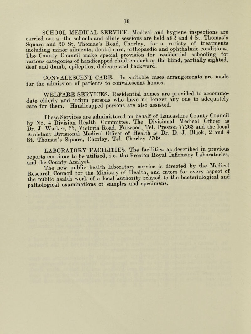 SCHOOL MEDICAL SERVICE. Medical and hygiene inspections are carried out at the schools and clinic sessions are held at 2 and 4 St. Thomas’s Square and 20 St. Thomas’s Road, Chorley, for a variety of treatments including minor ailments, dental care, orthopaedic and ophthalmic conditions. The County Council make special provision for residential schooling for various categories of handicapped children such as the blind, partially sighted, deaf and dumb, epileptics, delicate and backward. CONVALESCENT CARE. In suitable cases arrangements are made for the admission of patients to convalescent homes. WELFARE SERVICES. Residential homes are provided to accommo- date elderly and infirm persons who have no longer any one to adequately care for them. Handicapped persons are also assisted. These Services are administered on behalf of Lancashire County Council by No. 4 Division Health Committee. The Divisional Medical Officer is Dr. J. Walker, 55, Victoria Road, Fulwood, Tel. Preston 77263 and the local Assistant Divisional Medical Officer of Health is Dr. D. J. Black, 2 and 4 St. Thomas’s Square, Chorley, Tel. Chorley 2709. LABORATORY FACILITIES. The facilities as described in previous reports continue to be utilised, i.e. the Preston Royal Infirmary Laboratories, and the County Analyst. . • i- . j j- i The new public health laboratory service is directed by the Medical Research Council for the Ministry of Health, and caters for every aspect of the public health work of a local authority related to the bacteriological and pathological examinations of samples and specimens.