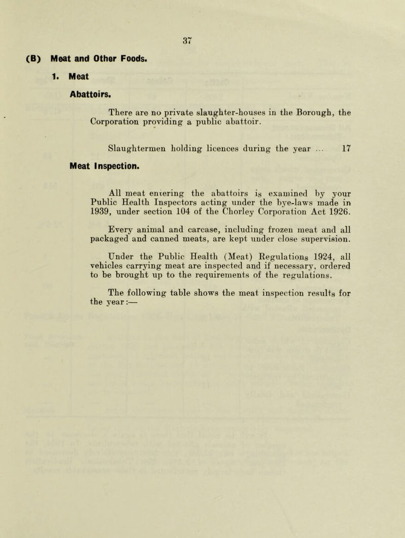 (B) Meat and Other Foods. 1. Meat Abattoirs. There are no private slaughter-houses in the Borough, the Corporation providing a public abattoir. Slaughtermen holding licences during the year ... 17 Meat Inspection. All meat entering the abattoirs is examined by your Public Health Inspectors acting under the bye-laws made in 1939, under section 104 of the Chorley Corporation Act 1926. Every animal and carcase, including frozen meat and all packaged and canned meats, are kept under close supervision. Under the Public Health (Meat) Regulations 1924, all vehicles carrying meat are inspected and if necessary, ordered to be brought up to the requirements of the regulations. The following table shows the meat inspection results for the year;—