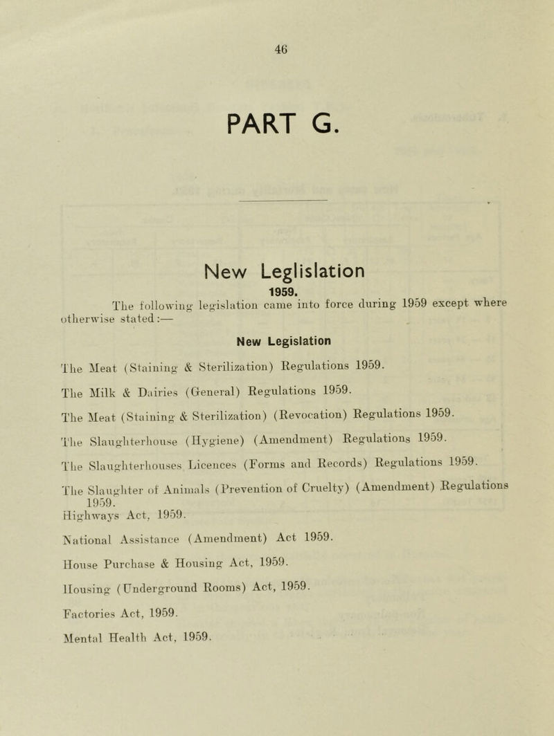 PART G. New Leglislation 1959. The following’ legislation came into force during 1959 except where otherwise stated:— New Legislation The Meat (Staining & Sterilization) Regulations 1959. The Milk & Dairies (General) Regulations 1959. The Meat (Staining & Sterilization) (Revocation) Regulations 1959. The Slaughterhouse (Hygiene) (Amendment) Regulations 1959. The Slaughterhouses Licences (Forms and Records) Regulations 1959. The Slaughter of Animals (Prevention of Cruelty) (Amendment) Regulations 1959. Highways Act, 1959. National A.ssistance (Amendment) Act 1959. IIoTise Purchase & Housing Act, 1959. Housing (Underground Rooms) Act, 1959. Factories Act, 1959. Mental Health Act, 1959.