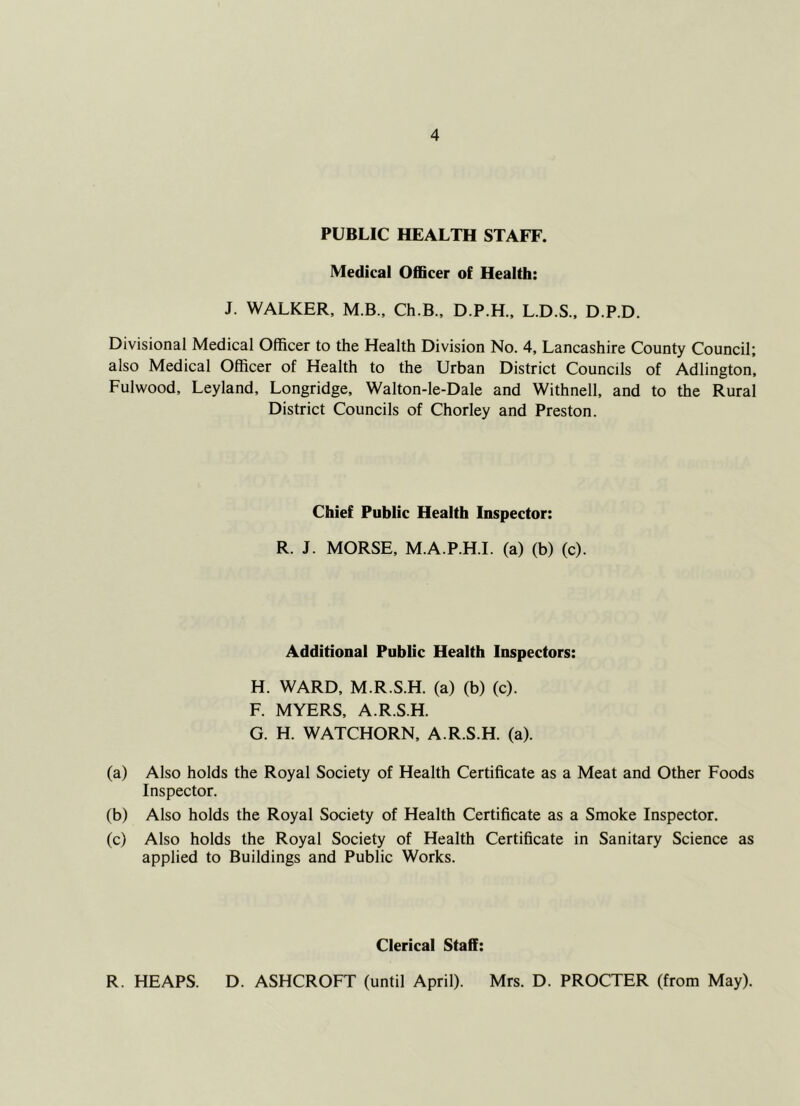 PUBLIC HEALTH STAFF. Medical OflScer of Health: J. WALKER, M.B., Ch.B., D.P.H., L.D.S., D.P.D. Divisional Medical Officer to the Health Division No. 4, Lancashire County Council; also Medical Officer of Health to the Urban District Councils of Adlington, Fulwood, Leyland, Longridge, Walton-le-Dale and Withnell. and to the Rural District Councils of Chorley and Preston. Chief Public Health Inspector: R. J. MORSE, M.A.P.H.I. (a) (b) (c). Additional Public Health Inspectors: H. WARD, M.R.S.H. (a) (b) (c). F. MYERS, A.R.S.H. G. H. WATCHORN, A.R.S.H. (a). (a) Also holds the Royal Society of Health Certificate as a Meat and Other Foods Inspector. (b) Also holds the Royal Society of Health Certificate as a Smoke Inspector. (c) Also holds the Royal Society of Health Certificate in Sanitary Science as applied to Buildings and Public Works. Clerical Staff: R. HEAPS. D. ASHCROFT (until April). Mrs. D. PROCTER (from May).