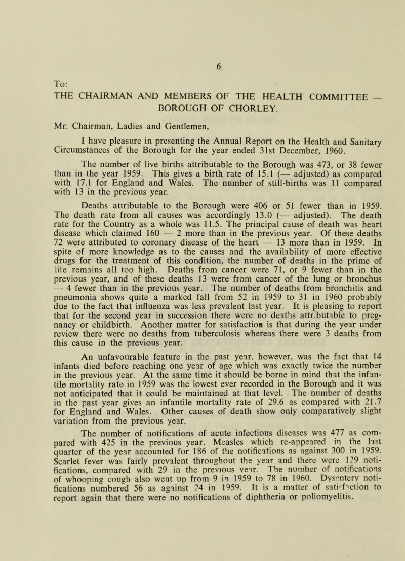 To: THE CHAIRMAN AND MEMBERS OF THE HEALTH COMMITTEE — BOROUGH OF CHORLEY. Mr. Chairman, Ladies and Gentlemen, I have pleasure in presenting the Annual Report on the Health and Sanitary Circumstances of the Borough for the year ended 31st December, 1960. The number of live births attributable to the Borough was 473, or 38 fewer than in the year 1959. This gives a birth rate of 15.1 (— adjusted) as compared with 17.1 for England and Wales. The number of still-births was 11 compared with 13 in the previous year. Deaths attributable to the Borough were 406 or 51 fewer than in 1959. The death rate from all causes was accordingly 13.0 (— adjusted). The death rate for the Country as a whole was 11.5. The principal cause of death was heart disease which claimed 160 ^—-2 more than in the previous year. Of these deaths 72 were attributed to coronary disease of the heart — 13 more than in 1959. In spite of more knowledge as to the causes and the availability of more effective drugs for the treatment of this condition, the number of deaths in the prime of life remains all too high. Deaths from cancer were 71, or 9 fewer than in the previous year, and of these deaths 13 were from cancer of the lung or bronchus —■ 4 fewer than in the previous year. The number of deaths from bronchitis and pneumonia shows quite a marked fall from 52 in 1959 to 31 in 1960 probably due to the fact that influenza was less prevalent last year. It is pleasing to report that for the second year in succession there were no deaths attributable to preg- nancy or childbirth. Another matter for satisfaction is that during the year under review there were no deaths from tuberculosis whereas there were 3 deaths from this cause in the previous year. An unfavourable feature in the past year, however, was the fact that 14 infants died before reaching one year of age which was exactly twice the number in the previous year. At the same time it should be borne in mind that the infan- tile mortality rate in 1959 was the lowest ever recorded in the Borough and it was not anticipated that it could be maintained at that level. The number of deaths in the past year gives an infantile mortality rate of 29.6 as compared with 21.7 for England and Wales. Other causes of death show only comparatively slight variation from the previous year. The number of notifications of acute infectious diseases was 477 as com- pared with 425 in the previous year. Measles which re-appeared in the last quarter of the year accounted for 186 of the notifications as against 300 in 1959. Scarlet fever was fairly prevalent throughout the year and there were 129 noti- fications, compared with 29 in the previous vear. The number of notifications of whooping cough also went up from 9 in 1959 to 78 in 1960. Dys'^ntery noti- fications numbered 56 as against 24 in 1959. It is a matter of sati''f''ction to report again that there were no notifications of diphtheria or poliomyelitis.