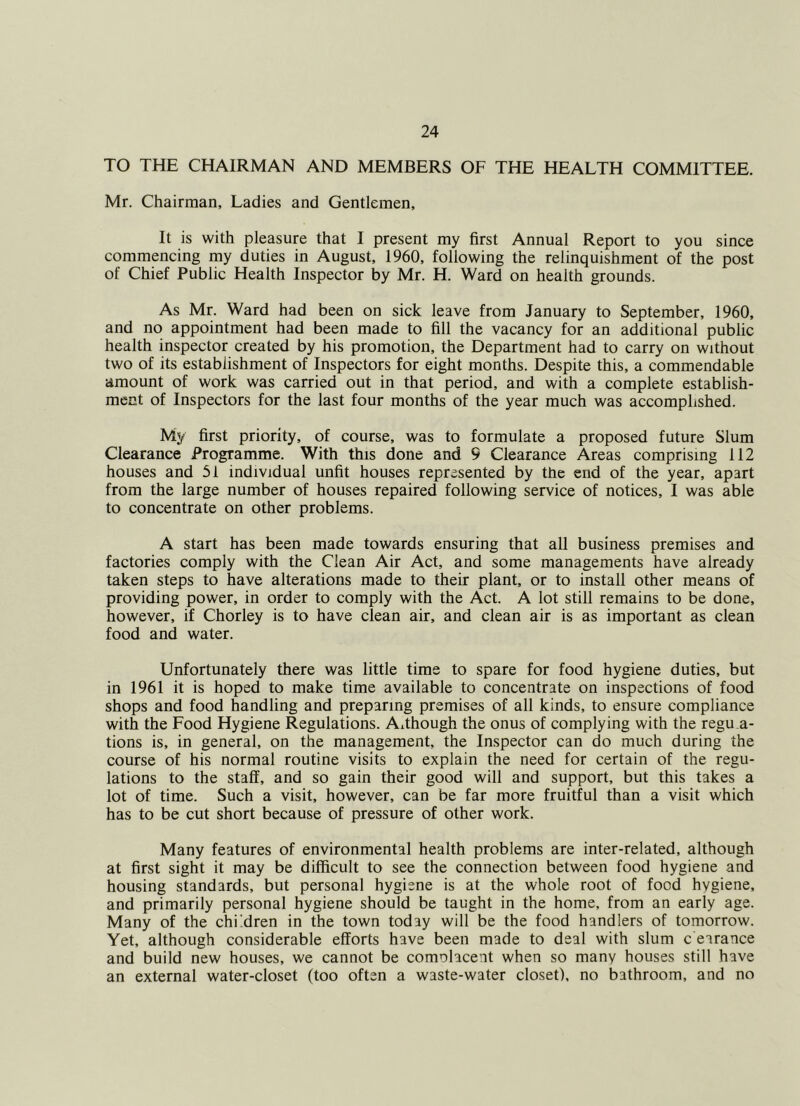 TO THE CHAIRMAN AND MEMBERS OF THE HEALTH COMMITTEE. Mr. Chairman, Ladies and Gentlemen, It is with pleasure that I present my first Annual Report to you since commencing my duties in August, 1960, following the relinquishment of the post of Chief Public Health Inspector by Mr. H. Ward on health grounds. As Mr. Ward had been on sick leave from January to September, 1960, and no appointment had been made to fill the vacancy for an additional public health inspector created by his promotion, the Department had to carry on without two of its establishment of Inspectors for eight months. Despite this, a commendable amount of work was carried out in that period, and with a complete establish- ment of Inspectors for the last four months of the year much was accomplished. My first priority, of course, was to formulate a proposed future Slum Clearance Programme. With this done and 9 Clearance Areas comprising 112 houses and 51 individual unfit houses represented by the end of the year, apart from the large number of houses repaired following service of notices, I was able to concentrate on other problems. A start has been made towards ensuring that all business premises and factories comply with the Clean Air Act, and some managements have already taken steps to have alterations made to their plant, or to install other means of providing power, in order to comply with the Act. A lot still remains to be done, however, if Chorley is to have clean air, and clean air is as important as clean food and water. Unfortunately there was little time to spare for food hygiene duties, but in 1961 it is hoped to make time available to concentrate on inspections of food shops and food handling and preparing premises of all kinds, to ensure compliance with the Food Hygiene Regulations. Although the onus of complying with the regu.a- tions is, in general, on the management, the Inspector can do much during the course of his normal routine visits to explain the need for certain of the regu- lations to the staff, and so gain their good will and support, but this takes a lot of time. Such a visit, however, can be far more fruitful than a visit which has to be cut short because of pressure of other work. Many features of environmental health problems are inter-related, although at first sight it may be difficult to see the connection between food hygiene and housing standards, but personal hygiene is at the whole root of food hygiene, and primarily personal hygiene should be taught in the home, from an early age. Many of the chi'.dren in the town today will be the food handlers of tomorrow. Yet, although considerable efforts have been made to deal with slum c earance and build new houses, we cannot be comolacent when so many houses still have an external water-closet (too often a waste-water closet), no bathroom, and no